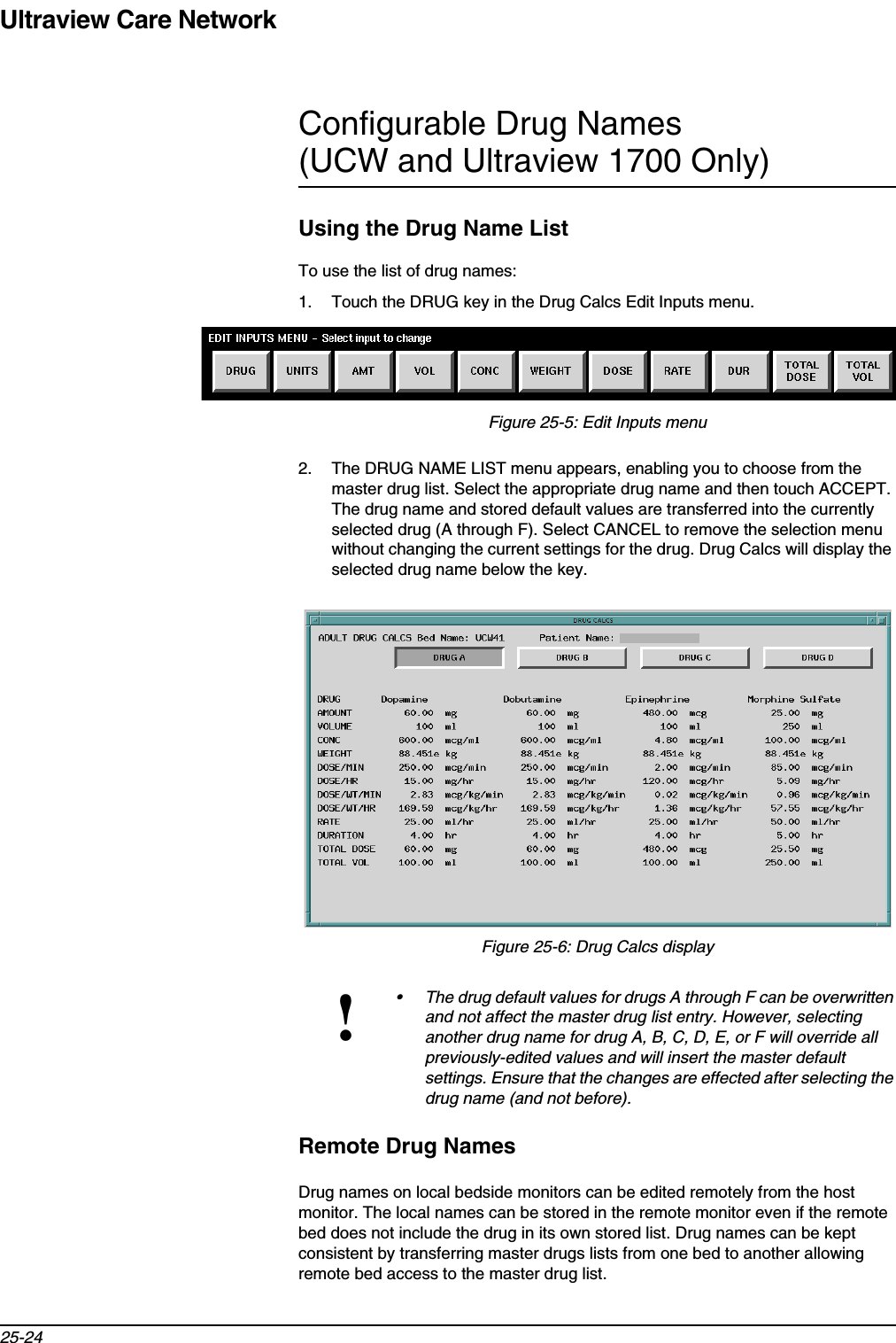 Ultraview Care Network25-24Configurable Drug Names (UCW and Ultraview 1700 Only)Using the Drug Name ListTo use the list of drug names:1. Touch the DRUG key in the Drug Calcs Edit Inputs menu.Figure 25-5: Edit Inputs menu2. The DRUG NAME LIST menu appears, enabling you to choose from the master drug list. Select the appropriate drug name and then touch ACCEPT. The drug name and stored default values are transferred into the currently selected drug (A through F). Select CANCEL to remove the selection menu without changing the current settings for the drug. Drug Calcs will display the selected drug name below the key.Figure 25-6: Drug Calcs displayRemote Drug NamesDrug names on local bedside monitors can be edited remotely from the host monitor. The local names can be stored in the remote monitor even if the remote bed does not include the drug in its own stored list. Drug names can be kept consistent by transferring master drugs lists from one bed to another allowing remote bed access to the master drug list.!• The drug default values for drugs A through F can be overwritten and not affect the master drug list entry. However, selecting another drug name for drug A, B, C, D, E, or F will override all previously-edited values and will insert the master default settings. Ensure that the changes are effected after selecting the drug name (and not before).