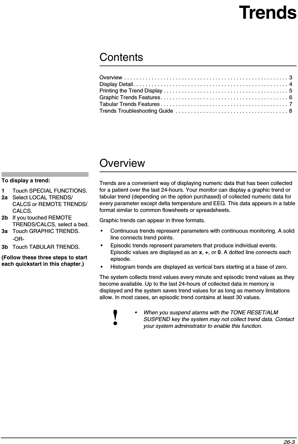 Contents26-3 TrendsOverviewTrends are a convenient way of displaying numeric data that has been collected for a patient over the last 24-hours. Your monitor can display a graphic trend or tabular trend (depending on the option purchased) of collected numeric data for every parameter except delta temperature and EEG. This data appears in a table format similar to common flowsheets or spreadsheets.Graphic trends can appear in three formats.• Continuous trends represent parameters with continuous monitoring. A solid line connects trend points.• Episodic trends represent parameters that produce individual events. Episodic values are displayed as an x,+, or 0. A dotted line connects each episode.• Histogram trends are displayed as vertical bars starting at a base of zero.The system collects trend values every minute and episodic trend values as they become available. Up to the last 24-hours of collected data in memory is displayed and the system saves trend values for as long as memory limitations allow. In most cases, an episodic trend contains at least 30 values.!• When you suspend alarms with the TONE RESET/ALM SUSPEND key the system may not collect trend data. Contact your system administrator to enable this function.To display a trend:1Touch SPECIAL FUNCTIONS.2a Select LOCAL TRENDS/ CALCS or REMOTE TRENDS/ CALCS.2b If you touched REMOTE TRENDS/CALCS, select a bed.3a Touch GRAPHIC TRENDS.-OR-3b Touch TABULAR TRENDS.(Follow these three steps to start each quickstart in this chapter.)Overview . . . . . . . . . . . . . . . . . . . . . . . . . . . . . . . . . . . . . . . . . . . . . . . . . . . . . .  3Display Detail. . . . . . . . . . . . . . . . . . . . . . . . . . . . . . . . . . . . . . . . . . . . . . . . . . . 4Printing the Trend Display . . . . . . . . . . . . . . . . . . . . . . . . . . . . . . . . . . . . . . . . . 5Graphic Trends Features. . . . . . . . . . . . . . . . . . . . . . . . . . . . . . . . . . . . . . . . . .  6Tabular Trends Features . . . . . . . . . . . . . . . . . . . . . . . . . . . . . . . . . . . . . . . . . .  7Trends Troubleshooting Guide  . . . . . . . . . . . . . . . . . . . . . . . . . . . . . . . . . . . . .  8