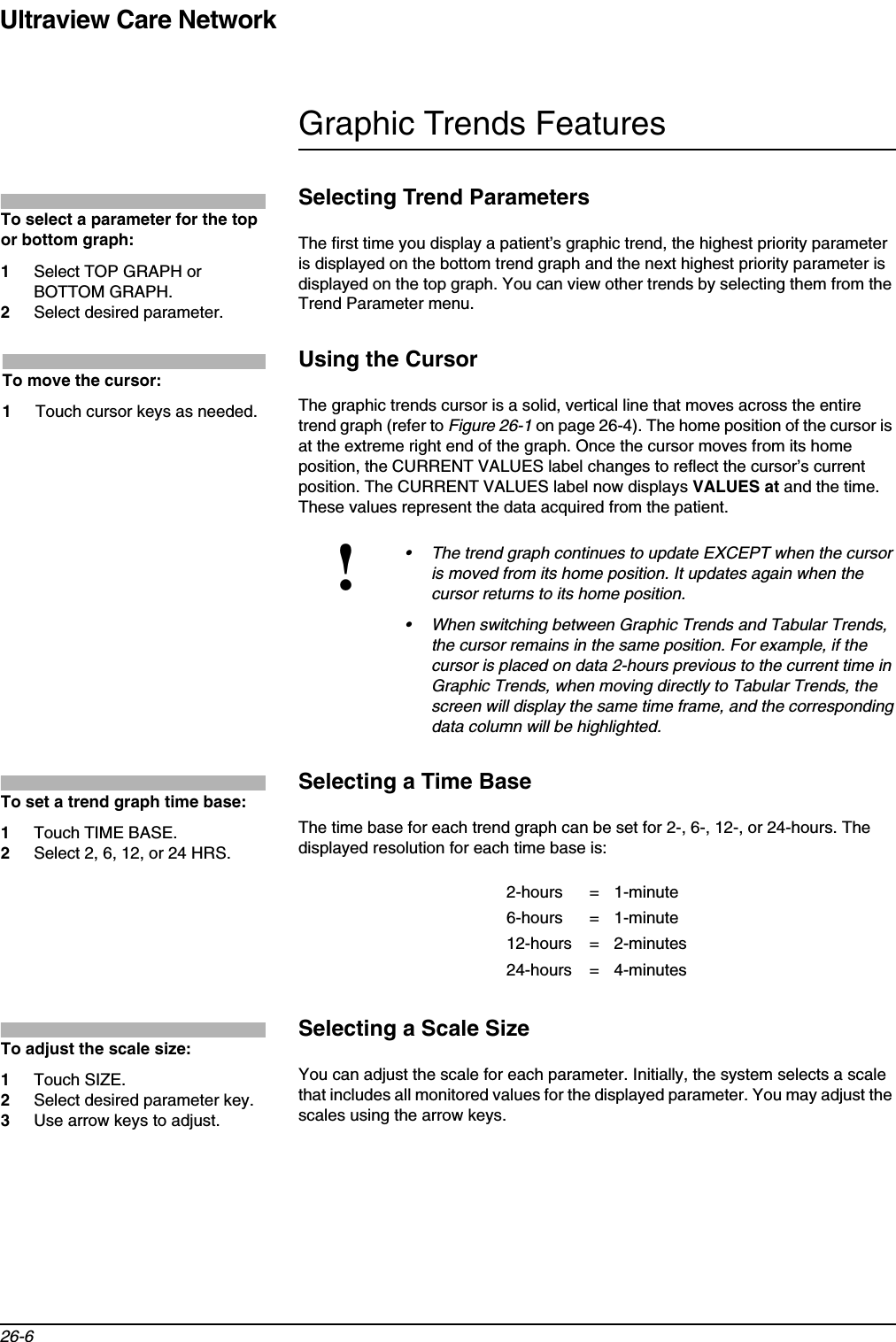 Ultraview Care Network26-6Graphic Trends FeaturesSelecting Trend ParametersThe first time you display a patient’s graphic trend, the highest priority parameter is displayed on the bottom trend graph and the next highest priority parameter is displayed on the top graph. You can view other trends by selecting them from the Trend Parameter menu.Using the CursorThe graphic trends cursor is a solid, vertical line that moves across the entire trend graph (refer to Figure 26-1 on page 26-4). The home position of the cursor is at the extreme right end of the graph. Once the cursor moves from its home position, the CURRENT VALUES label changes to reflect the cursor’s current position. The CURRENT VALUES label now displays VALUES at and the time. These values represent the data acquired from the patient.Selecting a Time BaseThe time base for each trend graph can be set for 2-, 6-, 12-, or 24-hours. The displayed resolution for each time base is:Selecting a Scale SizeYou can adjust the scale for each parameter. Initially, the system selects a scale that includes all monitored values for the displayed parameter. You may adjust the scales using the arrow keys.!• The trend graph continues to update EXCEPT when the cursor is moved from its home position. It updates again when the cursor returns to its home position.• When switching between Graphic Trends and Tabular Trends, the cursor remains in the same position. For example, if the cursor is placed on data 2-hours previous to the current time in Graphic Trends, when moving directly to Tabular Trends, the screen will display the same time frame, and the corresponding data column will be highlighted.2-hours = 1-minute6-hours = 1-minute12-hours = 2-minutes24-hours = 4-minutesTo select a parameter for the top or bottom graph:1Select TOP GRAPH or BOTTOM GRAPH.2Select desired parameter.To move the cursor:1Touch cursor keys as needed.To set a trend graph time base:1Touch TIME BASE.2Select 2, 6, 12, or 24 HRS.To adjust the scale size:1Touch SIZE.2Select desired parameter key.3Use arrow keys to adjust.