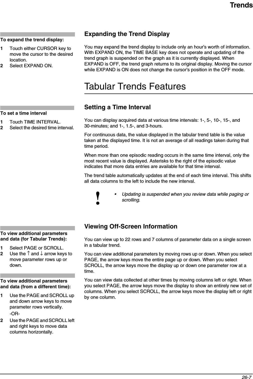 Trends26-7 Expanding the Trend DisplayYou may expand the trend display to include only an hour’s worth of information. With EXPAND ON, the TIME BASE key does not operate and updating of the trend graph is suspended on the graph as it is currently displayed. When EXPAND is OFF, the trend graph returns to its original display. Moving the cursor while EXPAND is ON does not change the cursor’s position in the OFF mode.Tabular Trends FeaturesSetting a Time IntervalYou can display acquired data at various time intervals: 1-, 5-, 10-, 15-, and 30-minutes; and 1-, 1.5-, and 3-hours.For continuous data, the value displayed in the tabular trend table is the value taken at the displayed time. It is not an average of all readings taken during that time period.When more than one episodic reading occurs in the same time interval, only the most recent value is displayed. Asterisks to the right of the episodic value indicates that more data entries are available for that time interval.The trend table automatically updates at the end of each time interval. This shifts all data columns to the left to include the new interval.Viewing Off-Screen InformationYou can view up to 22 rows and 7 columns of parameter data on a single screen in a tabular trend.You can view additional parameters by moving rows up or down. When you select PAGE, the arrow keys move the entire page up or down. When you select SCROLL, the arrow keys move the display up or down one parameter row at a time.You can view data collected at other times by moving columns left or right. When you select PAGE, the arrow keys move the display to show an entirely new set of columns. When you select SCROLL, the arrow keys move the display left or right by one column.!• Updating is suspended when you review data while paging or scrolling.To expand the trend display:1Touch either CURSOR key to move the cursor to the desired location.2Select EXPAND ON.To set a time interval1Touch TIME INTERVAL.2Select the desired time interval.To view additional parameters and data (for Tabular Trends):1Select PAGE or SCROLL. 2Use the ↑ and ↓ arrow keys to move parameter rows up or down.To view additional parameters and data (from a different time):1Use the PAGE and SCROLL up and down arrow keys to move parameter rows vertically.-OR-2Use the PAGE and SCROLL left and right keys to move data columns horizontally.