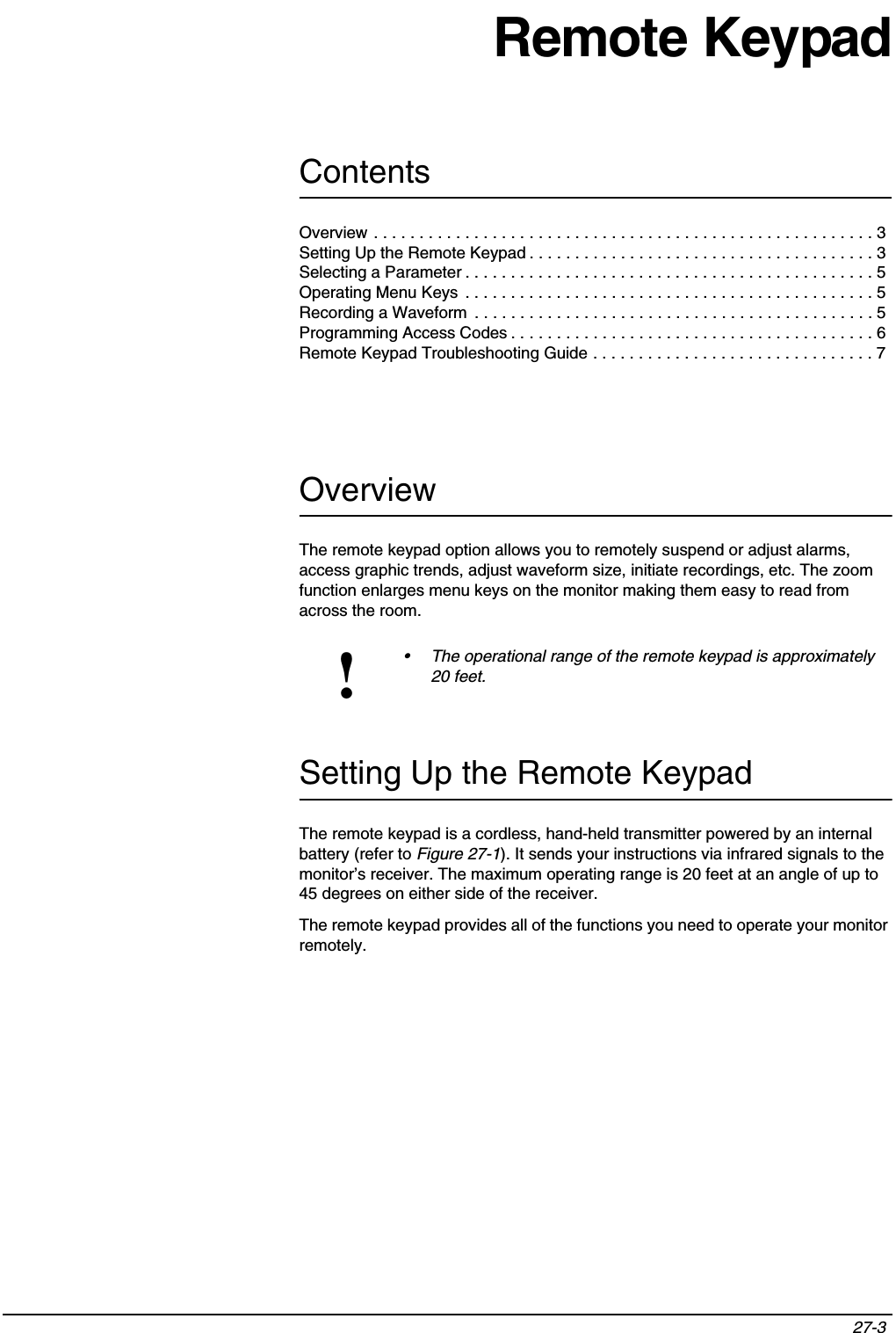 Contents27-3 Remote KeypadOverviewThe remote keypad option allows you to remotely suspend or adjust alarms, access graphic trends, adjust waveform size, initiate recordings, etc. The zoom function enlarges menu keys on the monitor making them easy to read from across the room.Setting Up the Remote KeypadThe remote keypad is a cordless, hand-held transmitter powered by an internal battery (refer to Figure 27-1). It sends your instructions via infrared signals to the monitor’s receiver. The maximum operating range is 20 feet at an angle of up to 45 degrees on either side of the receiver.The remote keypad provides all of the functions you need to operate your monitor remotely.!• The operational range of the remote keypad is approximately 20 feet.Overview . . . . . . . . . . . . . . . . . . . . . . . . . . . . . . . . . . . . . . . . . . . . . . . . . . . . . . . 3Setting Up the Remote Keypad . . . . . . . . . . . . . . . . . . . . . . . . . . . . . . . . . . . . . . 3Selecting a Parameter . . . . . . . . . . . . . . . . . . . . . . . . . . . . . . . . . . . . . . . . . . . . . 5Operating Menu Keys  . . . . . . . . . . . . . . . . . . . . . . . . . . . . . . . . . . . . . . . . . . . . . 5Recording a Waveform  . . . . . . . . . . . . . . . . . . . . . . . . . . . . . . . . . . . . . . . . . . . . 5Programming Access Codes . . . . . . . . . . . . . . . . . . . . . . . . . . . . . . . . . . . . . . . . 6Remote Keypad Troubleshooting Guide . . . . . . . . . . . . . . . . . . . . . . . . . . . . . . . 7