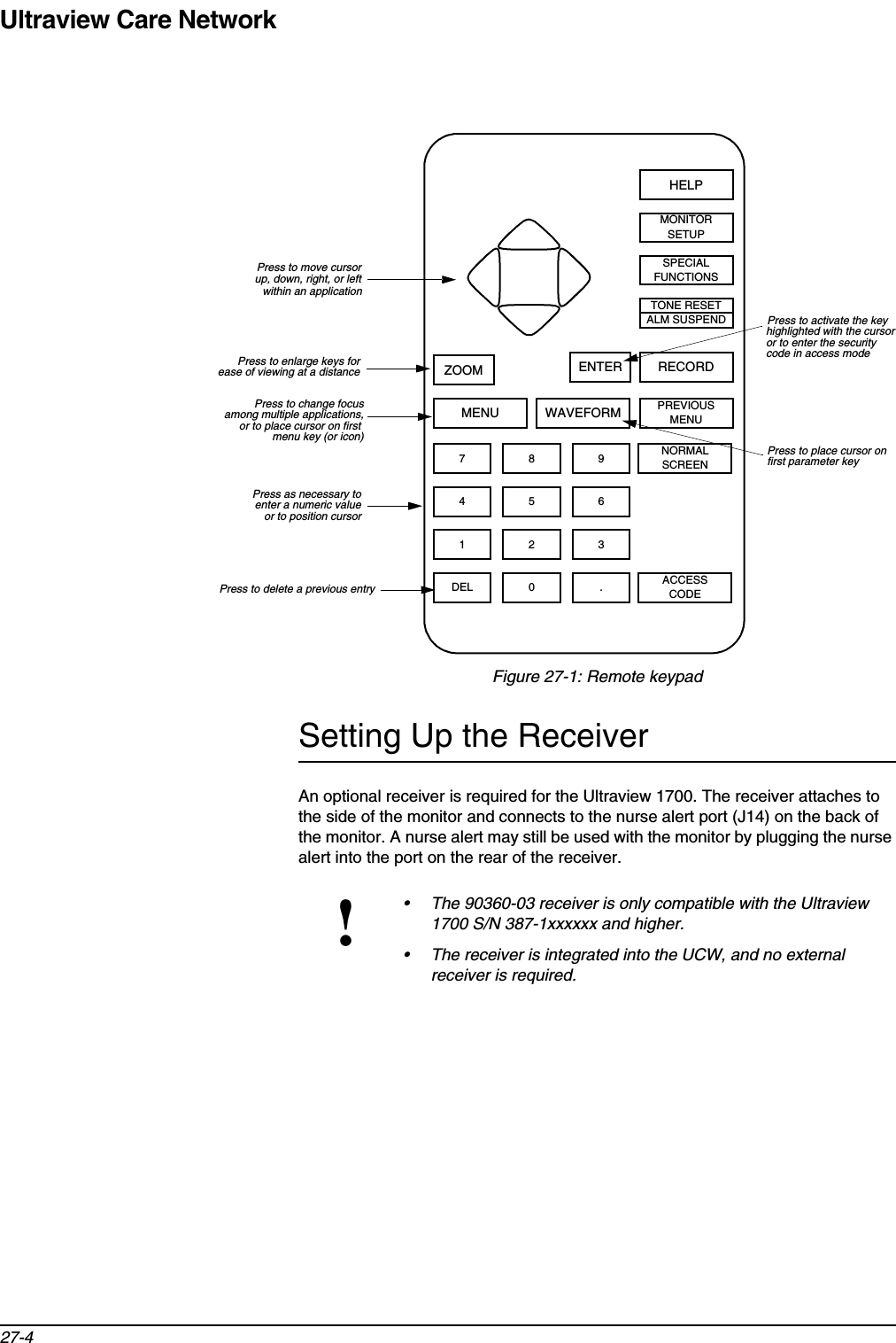 Ultraview Care Network27-4Figure 27-1: Remote keypadSetting Up the ReceiverAn optional receiver is required for the Ultraview 1700. The receiver attaches to the side of the monitor and connects to the nurse alert port (J14) on the back of the monitor. A nurse alert may still be used with the monitor by plugging the nurse alert into the port on the rear of the receiver.!• The 90360-03 receiver is only compatible with the Ultraview 1700 S/N 387-1xxxxxx and higher.• The receiver is integrated into the UCW, and no external receiver is required.SPECIALFUNCTIONSHELPZOOM ENTER RECORDTONE RESETALM SUSPENDMONITORSETUPWAVEFORMMENU PREVIOUSMENUNORMALSCREEN97 864 531 2.DEL 0ACCESSCODEPress to activate the keyhighlighted with the cursorPress to place cursor onPress to move cursorup, down, right, or leftPress to enlarge keys forease of viewing at a distancePress to change focusamong multiple applications,Press as necessary toenter a numeric valuePress to delete a previous entryfirst parameter keywithin an application or to place cursor on first or to enter the security code in access modemenu key (or icon)or to position cursor