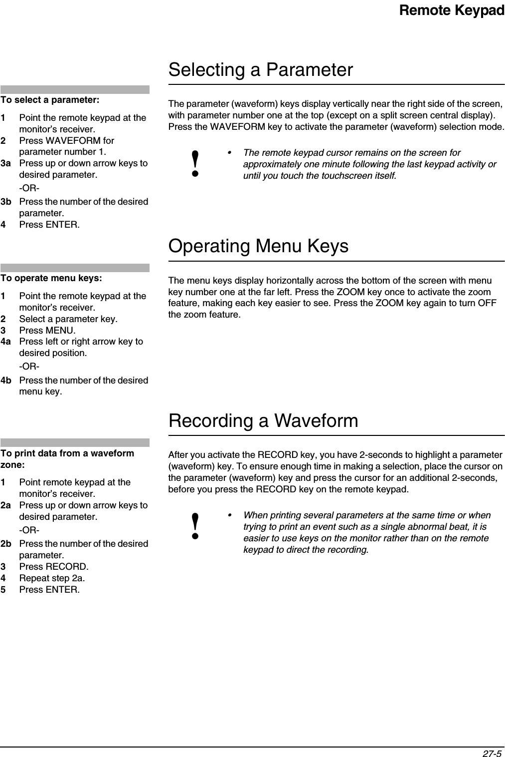 Remote Keypad27-5 Selecting a ParameterThe parameter (waveform) keys display vertically near the right side of the screen, with parameter number one at the top (except on a split screen central display). Press the WAVEFORM key to activate the parameter (waveform) selection mode.Operating Menu KeysThe menu keys display horizontally across the bottom of the screen with menu key number one at the far left. Press the ZOOM key once to activate the zoom feature, making each key easier to see. Press the ZOOM key again to turn OFF the zoom feature.Recording a WaveformAfter you activate the RECORD key, you have 2-seconds to highlight a parameter (waveform) key. To ensure enough time in making a selection, place the cursor on the parameter (waveform) key and press the cursor for an additional 2-seconds, before you press the RECORD key on the remote keypad.!• The remote keypad cursor remains on the screen for approximately one minute following the last keypad activity or until you touch the touchscreen itself.!• When printing several parameters at the same time or when trying to print an event such as a single abnormal beat, it is easier to use keys on the monitor rather than on the remote keypad to direct the recording.To select a parameter:1Point the remote keypad at the monitor’s receiver.2Press WAVEFORM for parameter number 1.3a Press up or down arrow keys to desired parameter.-OR-3b Press the number of the desired parameter.4Press ENTER.To operate menu keys:1Point the remote keypad at the monitor’s receiver.2Select a parameter key.3Press MENU.4a Press left or right arrow key to desired position.-OR-4b Press the number of the desired menu key.To print data from a waveform zone:1Point remote keypad at the monitor’s receiver.2a Press up or down arrow keys to desired parameter.-OR-2b Press the number of the desired parameter.3Press RECORD.4Repeat step 2a.5Press ENTER.