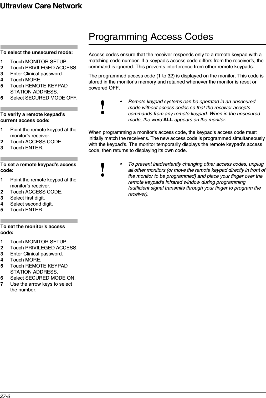 Ultraview Care Network27-6Programming Access CodesAccess codes ensure that the receiver responds only to a remote keypad with a matching code number. If a keypad’s access code differs from the receiver’s, the command is ignored. This prevents interference from other remote keypads.The programmed access code (1 to 32) is displayed on the monitor. This code is stored in the monitor’s memory and retained whenever the monitor is reset or powered OFF.When programming a monitor&apos;s access code, the keypad&apos;s access code must initially match the receiver&apos;s. The new access code is programmed simultaneously with the keypad&apos;s. The monitor temporarily displays the remote keypad&apos;s access code, then returns to displaying its own code.!• Remote keypad systems can be operated in an unsecured mode without access codes so that the receiver accepts commands from any remote keypad. When in the unsecured mode, the word ALL appears on the monitor.!• To prevent inadvertently changing other access codes, unplug all other monitors (or move the remote keypad directly in front of the monitor to be programmed) and place your finger over the remote keypad&apos;s infrared window during programming (sufficient signal transmits through your finger to program the receiver).To select the unsecured mode:1Touch MONITOR SETUP.2Touch PRIVILEGED ACCESS.3Enter Clinical password.4Touch MORE.5Touch REMOTE KEYPAD STATION ADDRESS.6Select SECURED MODE OFF.To verify a remote keypad’s current access code:1Point the remote keypad at the monitor’s receiver.2Touch ACCESS CODE.3Touch ENTER.To set a remote keypad’s access code:1Point the remote keypad at the monitor’s receiver.2Touch ACCESS CODE.3Select first digit.4Select second digit.5Touch ENTER.To set the monitor’s access code:1Touch MONITOR SETUP.2Touch PRIVILEGED ACCESS.3Enter Clinical password.4Touch MORE.5Touch REMOTE KEYPAD STATION ADDRESS.6Select SECURED MODE ON.7Use the arrow keys to select the number.