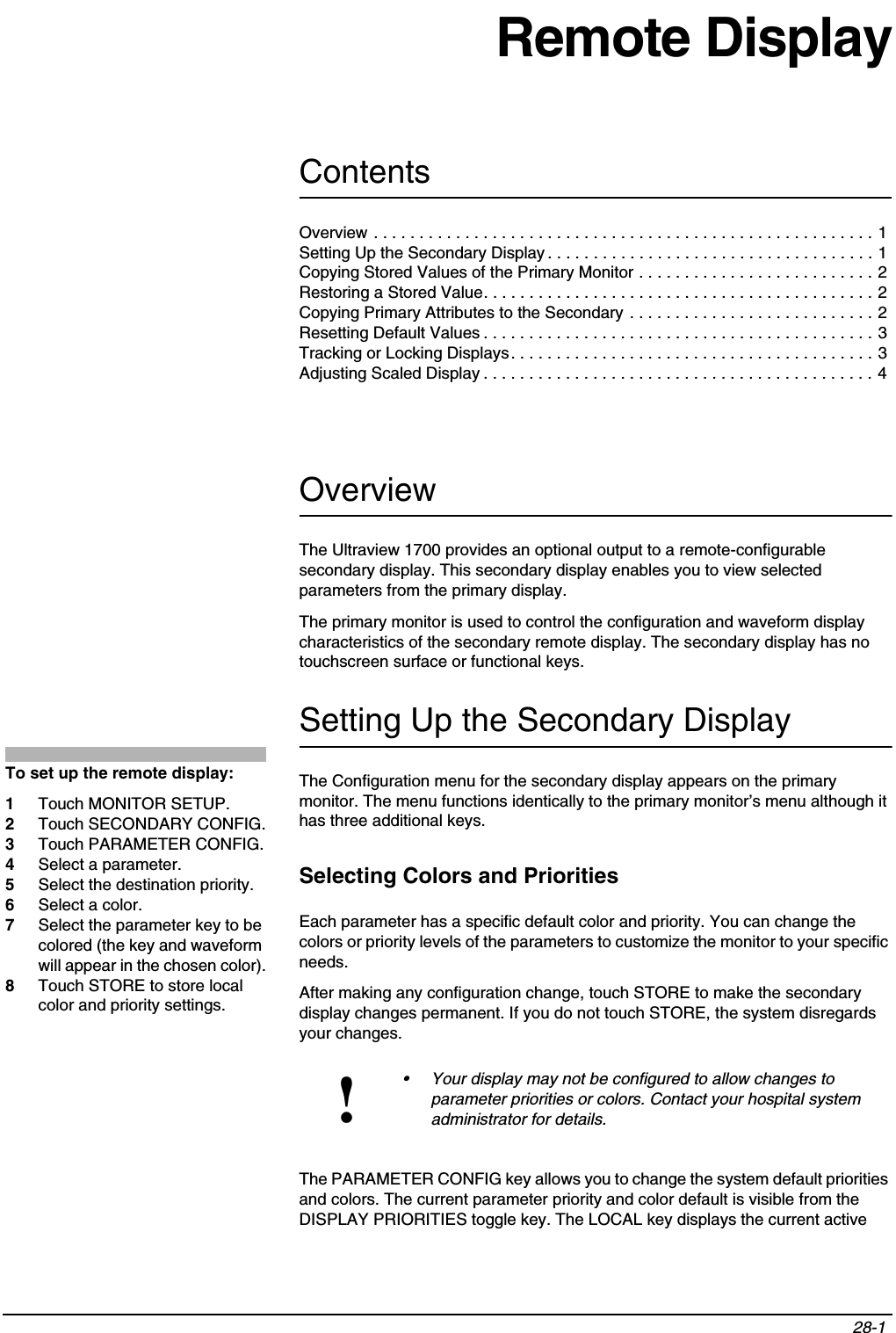 Contents28-1 Overview . . . . . . . . . . . . . . . . . . . . . . . . . . . . . . . . . . . . . . . . . . . . . . . . . . . . . . . 1Setting Up the Secondary Display . . . . . . . . . . . . . . . . . . . . . . . . . . . . . . . . . . . . 1Copying Stored Values of the Primary Monitor . . . . . . . . . . . . . . . . . . . . . . . . . . 2Restoring a Stored Value. . . . . . . . . . . . . . . . . . . . . . . . . . . . . . . . . . . . . . . . . . . 2Copying Primary Attributes to the Secondary . . . . . . . . . . . . . . . . . . . . . . . . . . . 2Resetting Default Values . . . . . . . . . . . . . . . . . . . . . . . . . . . . . . . . . . . . . . . . . . . 3Tracking or Locking Displays. . . . . . . . . . . . . . . . . . . . . . . . . . . . . . . . . . . . . . . . 3Adjusting Scaled Display . . . . . . . . . . . . . . . . . . . . . . . . . . . . . . . . . . . . . . . . . . . 4Remote DisplayOverviewThe Ultraview 1700 provides an optional output to a remote-configurable secondary display. This secondary display enables you to view selected parameters from the primary display. The primary monitor is used to control the configuration and waveform display characteristics of the secondary remote display. The secondary display has no touchscreen surface or functional keys.Setting Up the Secondary DisplayThe Configuration menu for the secondary display appears on the primary monitor. The menu functions identically to the primary monitor’s menu although it has three additional keys.Selecting Colors and PrioritiesEach parameter has a specific default color and priority. You can change the colors or priority levels of the parameters to customize the monitor to your specific needs.After making any configuration change, touch STORE to make the secondary display changes permanent. If you do not touch STORE, the system disregards your changes.The PARAMETER CONFIG key allows you to change the system default priorities and colors. The current parameter priority and color default is visible from the DISPLAY PRIORITIES toggle key. The LOCAL key displays the current active !• Your display may not be configured to allow changes to parameter priorities or colors. Contact your hospital system administrator for details.To set up the remote display:1Touch MONITOR SETUP.2Touch SECONDARY CONFIG.3Touch PARAMETER CONFIG.4Select a parameter.5Select the destination priority.6Select a color.7Select the parameter key to be colored (the key and waveform will appear in the chosen color).8Touch STORE to store local color and priority settings.