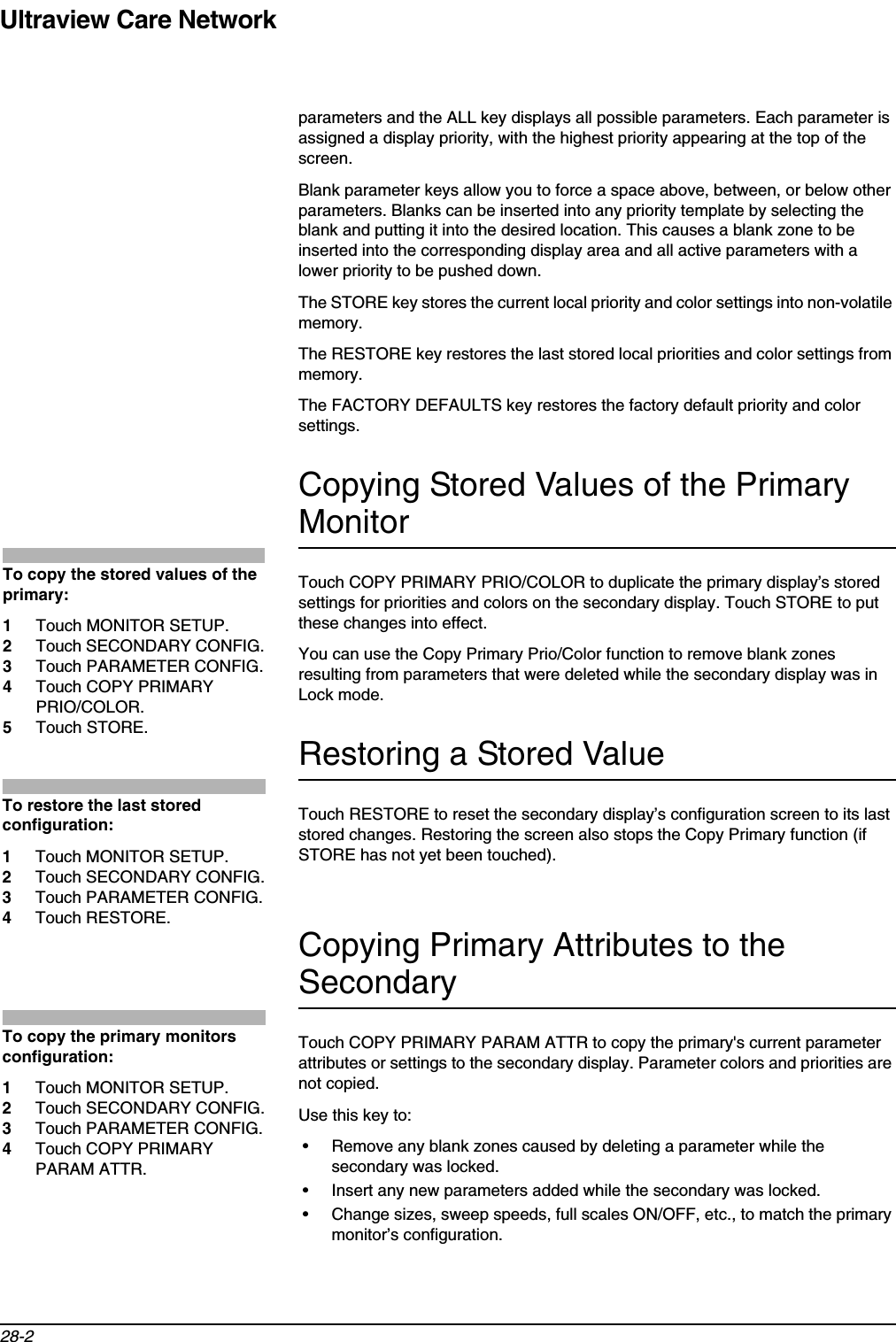 Ultraview Care Network28-2parameters and the ALL key displays all possible parameters. Each parameter is assigned a display priority, with the highest priority appearing at the top of the screen.Blank parameter keys allow you to force a space above, between, or below other parameters. Blanks can be inserted into any priority template by selecting the blank and putting it into the desired location. This causes a blank zone to be inserted into the corresponding display area and all active parameters with a lower priority to be pushed down.The STORE key stores the current local priority and color settings into non-volatile memory.The RESTORE key restores the last stored local priorities and color settings from memory.The FACTORY DEFAULTS key restores the factory default priority and color settings.Copying Stored Values of the Primary MonitorTouch COPY PRIMARY PRIO/COLOR to duplicate the primary display’s stored settings for priorities and colors on the secondary display. Touch STORE to put these changes into effect.You can use the Copy Primary Prio/Color function to remove blank zones resulting from parameters that were deleted while the secondary display was in Lock mode.Restoring a Stored ValueTouch RESTORE to reset the secondary display’s configuration screen to its last stored changes. Restoring the screen also stops the Copy Primary function (if STORE has not yet been touched).Copying Primary Attributes to the SecondaryTouch COPY PRIMARY PARAM ATTR to copy the primary&apos;s current parameter attributes or settings to the secondary display. Parameter colors and priorities are not copied.Use this key to:• Remove any blank zones caused by deleting a parameter while the secondary was locked.• Insert any new parameters added while the secondary was locked.• Change sizes, sweep speeds, full scales ON/OFF, etc., to match the primary monitor’s configuration.To copy the stored values of the primary:1Touch MONITOR SETUP.2Touch SECONDARY CONFIG.3Touch PARAMETER CONFIG.4Touch COPY PRIMARY PRIO/COLOR.5Touch STORE.To restore the last stored configuration:1Touch MONITOR SETUP.2Touch SECONDARY CONFIG.3Touch PARAMETER CONFIG.4Touch RESTORE.To copy the primary monitors configuration:1Touch MONITOR SETUP. 2Touch SECONDARY CONFIG.3Touch PARAMETER CONFIG.4Touch COPY PRIMARY PARAM ATTR.