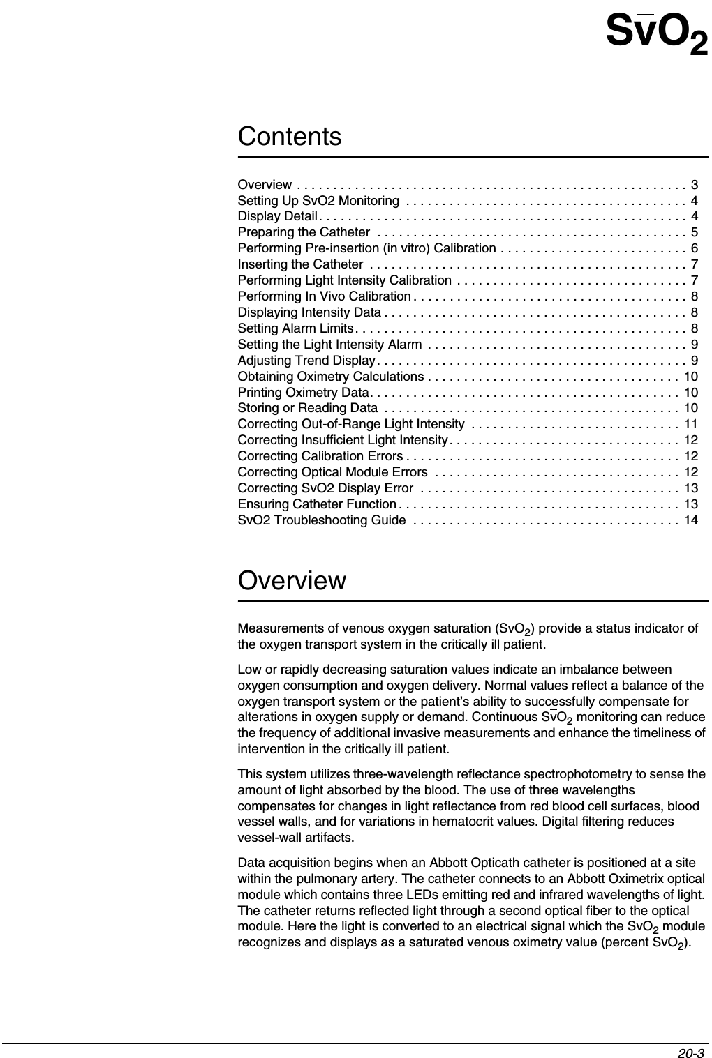 Contents20-3 SvO2OverviewMeasurements of venous oxygen saturation (SvO2) provide a status indicator of the oxygen transport system in the critically ill patient.Low or rapidly decreasing saturation values indicate an imbalance between oxygen consumption and oxygen delivery. Normal values reflect a balance of the oxygen transport system or the patient’s ability to successfully compensate for alterations in oxygen supply or demand. Continuous SvO2 monitoring can reduce the frequency of additional invasive measurements and enhance the timeliness of intervention in the critically ill patient.This system utilizes three-wavelength reflectance spectrophotometry to sense the amount of light absorbed by the blood. The use of three wavelengths compensates for changes in light reflectance from red blood cell surfaces, blood vessel walls, and for variations in hematocrit values. Digital filtering reduces vessel-wall artifacts.Data acquisition begins when an Abbott Opticath catheter is positioned at a site within the pulmonary artery. The catheter connects to an Abbott Oximetrix optical module which contains three LEDs emitting red and infrared wavelengths of light. The catheter returns reflected light through a second optical fiber to the optical module. Here the light is converted to an electrical signal which the SvO2 module recognizes and displays as a saturated venous oximetry value (percent SvO2).Overview . . . . . . . . . . . . . . . . . . . . . . . . . . . . . . . . . . . . . . . . . . . . . . . . . . . . . . 3Setting Up SvO2 Monitoring  . . . . . . . . . . . . . . . . . . . . . . . . . . . . . . . . . . . . . . . 4Display Detail. . . . . . . . . . . . . . . . . . . . . . . . . . . . . . . . . . . . . . . . . . . . . . . . . . . 4Preparing the Catheter  . . . . . . . . . . . . . . . . . . . . . . . . . . . . . . . . . . . . . . . . . . . 5Performing Pre-insertion (in vitro) Calibration . . . . . . . . . . . . . . . . . . . . . . . . . . 6Inserting the Catheter  . . . . . . . . . . . . . . . . . . . . . . . . . . . . . . . . . . . . . . . . . . . . 7Performing Light Intensity Calibration . . . . . . . . . . . . . . . . . . . . . . . . . . . . . . . . 7Performing In Vivo Calibration . . . . . . . . . . . . . . . . . . . . . . . . . . . . . . . . . . . . . . 8Displaying Intensity Data . . . . . . . . . . . . . . . . . . . . . . . . . . . . . . . . . . . . . . . . . .  8Setting Alarm Limits. . . . . . . . . . . . . . . . . . . . . . . . . . . . . . . . . . . . . . . . . . . . . . 8Setting the Light Intensity Alarm  . . . . . . . . . . . . . . . . . . . . . . . . . . . . . . . . . . . . 9Adjusting Trend Display. . . . . . . . . . . . . . . . . . . . . . . . . . . . . . . . . . . . . . . . . . . 9Obtaining Oximetry Calculations . . . . . . . . . . . . . . . . . . . . . . . . . . . . . . . . . . . 10Printing Oximetry Data. . . . . . . . . . . . . . . . . . . . . . . . . . . . . . . . . . . . . . . . . . .  10Storing or Reading Data  . . . . . . . . . . . . . . . . . . . . . . . . . . . . . . . . . . . . . . . . . 10Correcting Out-of-Range Light Intensity  . . . . . . . . . . . . . . . . . . . . . . . . . . . . . 11Correcting Insufficient Light Intensity. . . . . . . . . . . . . . . . . . . . . . . . . . . . . . . .  12Correcting Calibration Errors . . . . . . . . . . . . . . . . . . . . . . . . . . . . . . . . . . . . . . 12Correcting Optical Module Errors  . . . . . . . . . . . . . . . . . . . . . . . . . . . . . . . . . . 12Correcting SvO2 Display Error  . . . . . . . . . . . . . . . . . . . . . . . . . . . . . . . . . . . .  13Ensuring Catheter Function . . . . . . . . . . . . . . . . . . . . . . . . . . . . . . . . . . . . . . . 13SvO2 Troubleshooting Guide  . . . . . . . . . . . . . . . . . . . . . . . . . . . . . . . . . . . . .  14