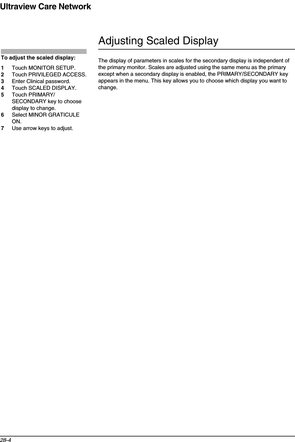 Ultraview Care Network28-4Adjusting Scaled DisplayThe display of parameters in scales for the secondary display is independent of the primary monitor. Scales are adjusted using the same menu as the primary except when a secondary display is enabled, the PRIMARY/SECONDARY key appears in the menu. This key allows you to choose which display you want to change.To adjust the scaled display:1Touch MONITOR SETUP.2Touch PRIVILEGED ACCESS.3Enter Clinical password.4Touch SCALED DISPLAY.5Touch PRIMARY/SECONDARY key to choose display to change.6Select MINOR GRATICULE ON.7Use arrow keys to adjust.
