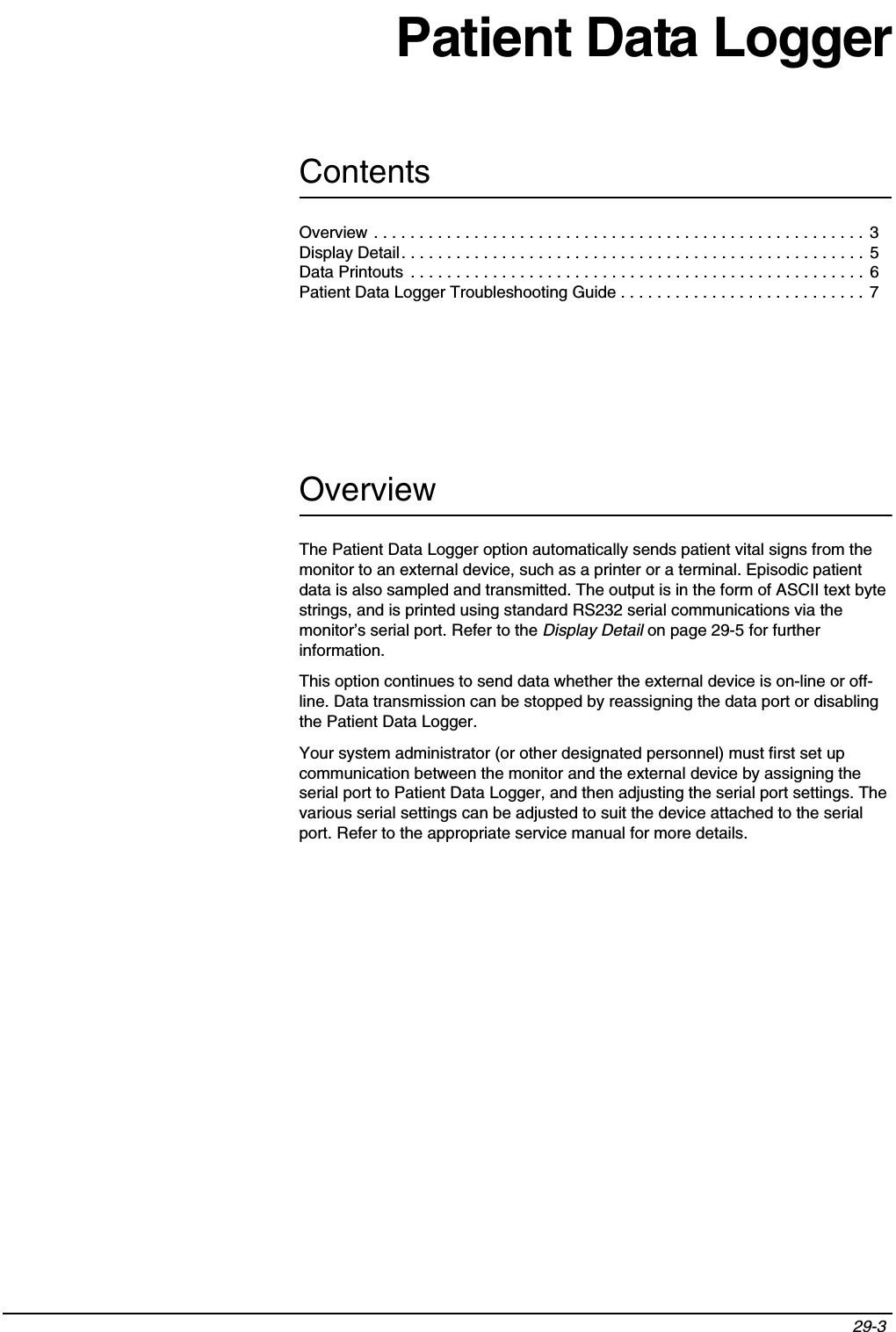 Contents29-3 Patient Data LoggerOverviewThe Patient Data Logger option automatically sends patient vital signs from the monitor to an external device, such as a printer or a terminal. Episodic patient data is also sampled and transmitted. The output is in the form of ASCII text byte strings, and is printed using standard RS232 serial communications via the monitor’s serial port. Refer to the Display Detail on page 29-5 for further information.This option continues to send data whether the external device is on-line or off-line. Data transmission can be stopped by reassigning the data port or disabling the Patient Data Logger.Your system administrator (or other designated personnel) must first set up communication between the monitor and the external device by assigning the serial port to Patient Data Logger, and then adjusting the serial port settings. The various serial settings can be adjusted to suit the device attached to the serial port. Refer to the appropriate service manual for more details.Overview . . . . . . . . . . . . . . . . . . . . . . . . . . . . . . . . . . . . . . . . . . . . . . . . . . . . . .  3Display Detail. . . . . . . . . . . . . . . . . . . . . . . . . . . . . . . . . . . . . . . . . . . . . . . . . . . 5Data Printouts  . . . . . . . . . . . . . . . . . . . . . . . . . . . . . . . . . . . . . . . . . . . . . . . . . . 6Patient Data Logger Troubleshooting Guide . . . . . . . . . . . . . . . . . . . . . . . . . . . 7