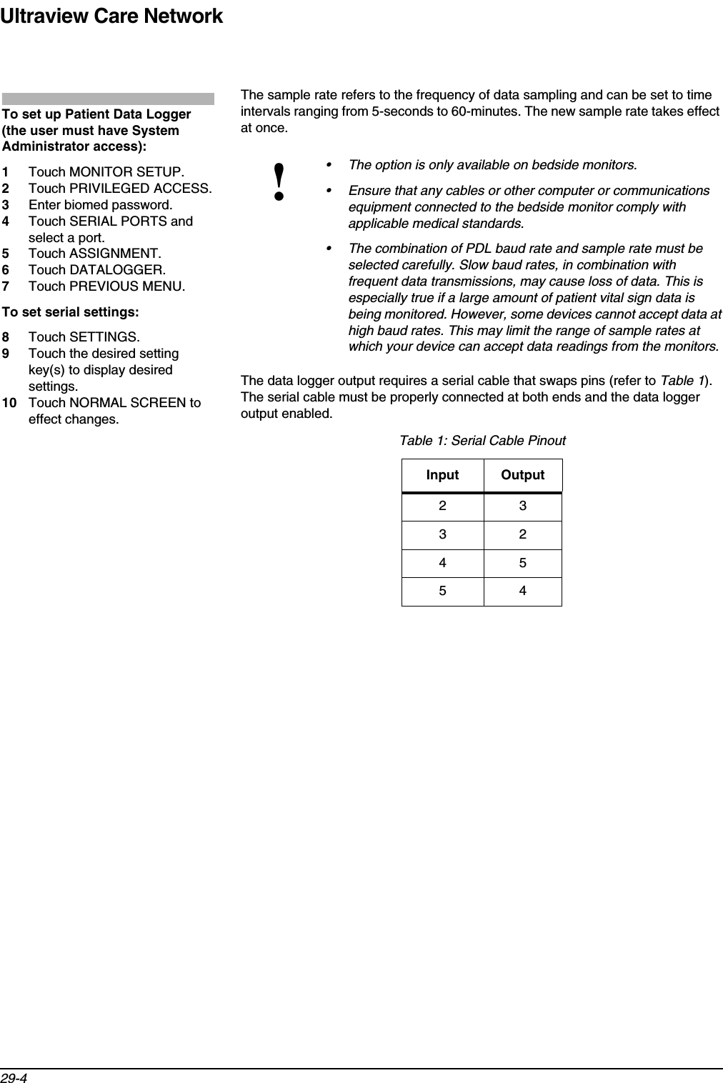 Ultraview Care Network29-4The sample rate refers to the frequency of data sampling and can be set to time intervals ranging from 5-seconds to 60-minutes. The new sample rate takes effect at once.The data logger output requires a serial cable that swaps pins (refer to Table 1).The serial cable must be properly connected at both ends and the data logger output enabled.!• The option is only available on bedside monitors.• Ensure that any cables or other computer or communications equipment connected to the bedside monitor comply with applicable medical standards.• The combination of PDL baud rate and sample rate must be selected carefully. Slow baud rates, in combination with frequent data transmissions, may cause loss of data. This is especially true if a large amount of patient vital sign data is being monitored. However, some devices cannot accept data at high baud rates. This may limit the range of sample rates at which your device can accept data readings from the monitors.Table 1: Serial Cable PinoutInput Output23324554To set up Patient Data Logger (the user must have System Administrator access):1Touch MONITOR SETUP.2Touch PRIVILEGED ACCESS.3Enter biomed password.4Touch SERIAL PORTS and select a port.5Touch ASSIGNMENT.6Touch DATALOGGER.7Touch PREVIOUS MENU.To set serial settings:8Touch SETTINGS.9Touch the desired setting key(s) to display desired settings.10 Touch NORMAL SCREEN to effect changes.
