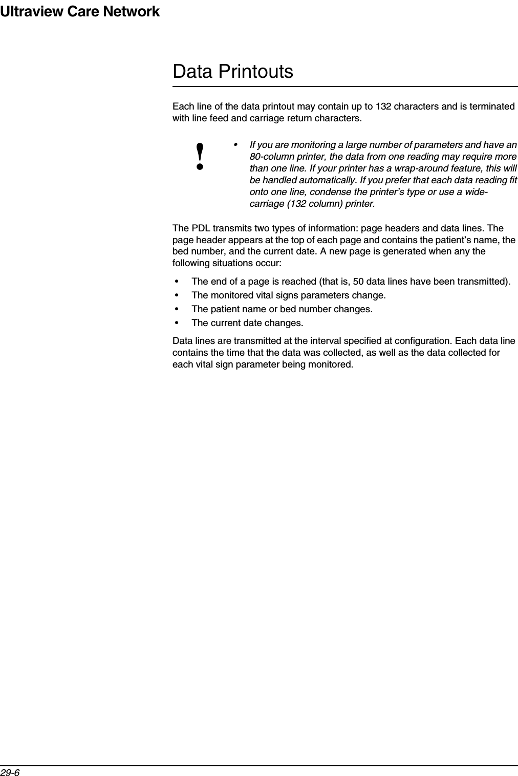 Ultraview Care Network29-6Data PrintoutsEach line of the data printout may contain up to 132 characters and is terminated with line feed and carriage return characters.The PDL transmits two types of information: page headers and data lines. The page header appears at the top of each page and contains the patient’s name, the bed number, and the current date. A new page is generated when any the following situations occur:• The end of a page is reached (that is, 50 data lines have been transmitted).• The monitored vital signs parameters change.• The patient name or bed number changes.• The current date changes.Data lines are transmitted at the interval specified at configuration. Each data line contains the time that the data was collected, as well as the data collected for each vital sign parameter being monitored.!• If you are monitoring a large number of parameters and have an 80-column printer, the data from one reading may require more than one line. If your printer has a wrap-around feature, this will be handled automatically. If you prefer that each data reading fit onto one line, condense the printer’s type or use a wide-carriage (132 column) printer.