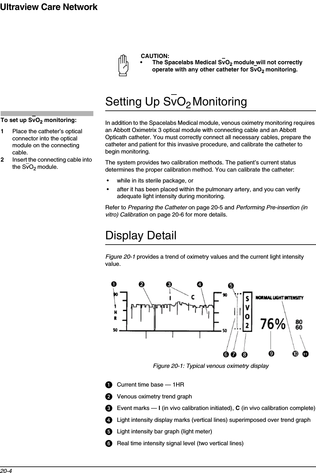 Ultraview Care Network20-4Setting Up SvO2MonitoringIn addition to the Spacelabs Medical module, venous oximetry monitoring requires an Abbott Oximetrix 3 optical module with connecting cable and an Abbott Opticath catheter. You must correctly connect all necessary cables, prepare the catheter and patient for this invasive procedure, and calibrate the catheter to begin monitoring.The system provides two calibration methods. The patient’s current status determines the proper calibration method. You can calibrate the catheter:• while in its sterile package, or• after it has been placed within the pulmonary artery, and you can verify adequate light intensity during monitoring.Refer to Preparing the Catheter on page 20-5 and Performing Pre-insertion (in vitro) Calibration on page 20-6 for more details.Display DetailFigure 20-1 provides a trend of oximetry values and the current light intensity value.Figure 20-1: Typical venous oximetry displayCurrent time base — 1HRVenous oximetry trend graphEvent marks — I (in vivo calibration initiated), C (in vivo calibration complete)Light intensity display marks (vertical lines) superimposed over trend graphLight intensity bar graph (light meter)Real time intensity signal level (two vertical lines)CAUTION:• The Spacelabs Medical SvO2module will not correctly operate with any other catheter for SvO2monitoring.To set up SvO2 monitoring:1Place the catheter’s optical connector into the optical module on the connecting cable.2Insert the connecting cable into the SvO2module.