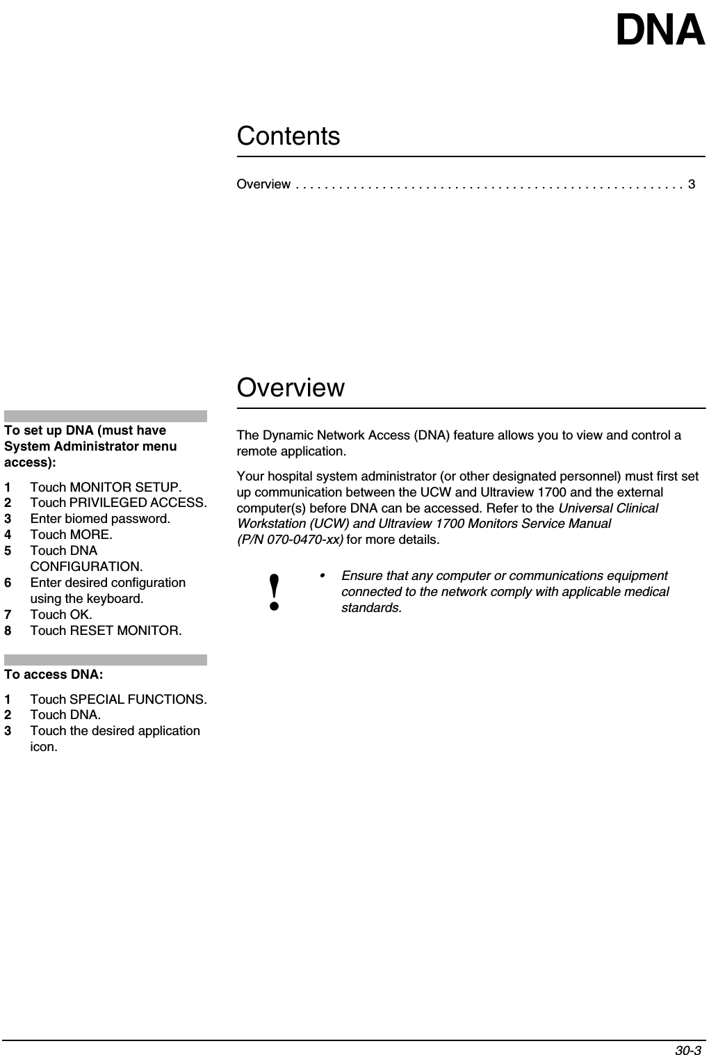 Contents30-3 DNAOverviewThe Dynamic Network Access (DNA) feature allows you to view and control a remote application.Your hospital system administrator (or other designated personnel) must first set up communication between the UCW and Ultraview 1700 and the external computer(s) before DNA can be accessed. Refer to the Universal Clinical Workstation (UCW) and Ultraview 1700 Monitors Service Manual (P/N 070-0470-xx) for more details.!• Ensure that any computer or communications equipment connected to the network comply with applicable medical standards. To set up DNA (must have System Administrator menu access):1Touch MONITOR SETUP.2Touch PRIVILEGED ACCESS.3Enter biomed password.4Touch MORE.5Touch DNA CONFIGURATION.6Enter desired configuration using the keyboard.7Touch OK.8Touch RESET MONITOR.To access DNA:1Touch SPECIAL FUNCTIONS.2Touch DNA.3Touch the desired application icon.Overview . . . . . . . . . . . . . . . . . . . . . . . . . . . . . . . . . . . . . . . . . . . . . . . . . . . . . .  3