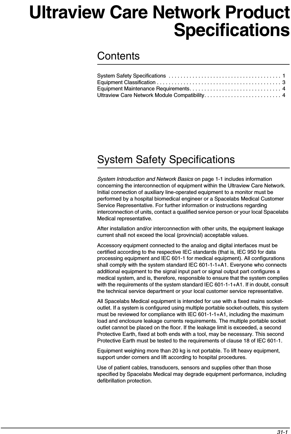 Contents31-1 System Safety Specifications  . . . . . . . . . . . . . . . . . . . . . . . . . . . . . . . . . . . . . . 1Equipment Classification . . . . . . . . . . . . . . . . . . . . . . . . . . . . . . . . . . . . . . . . . . 3Equipment Maintenance Requirements. . . . . . . . . . . . . . . . . . . . . . . . . . . . . . . 4Ultraview Care Network Module Compatibility. . . . . . . . . . . . . . . . . . . . . . . . . .  4Ultraview Care Network ProductSpecificationsSystem Safety SpecificationsSystem Introduction and Network Basics on page 1-1 includes information concerning the interconnection of equipment within the Ultraview Care Network. Initial connection of auxiliary line-operated equipment to a monitor must be performed by a hospital biomedical engineer or a Spacelabs Medical Customer Service Representative. For further information or instructions regarding interconnection of units, contact a qualified service person or your local Spacelabs Medical representative.After installation and/or interconnection with other units, the equipment leakage current shall not exceed the local (provincial) acceptable values.Accessory equipment connected to the analog and digital interfaces must be certified according to the respective IEC standards (that is, IEC 950 for data processing equipment and IEC 601-1 for medical equipment). All configurations shall comply with the system standard IEC 601-1-1+A1. Everyone who connects additional equipment to the signal input part or signal output part configures a medical system, and is, therefore, responsible to ensure that the system complies with the requirements of the system standard IEC 601-1-1+A1. If in doubt, consult the technical service department or your local customer service representative.All Spacelabs Medical equipment is intended for use with a fixed mains socket-outlet. If a system is configured using multiple portable socket-outlets, this system must be reviewed for compliance with IEC 601-1-1+A1, including the maximum load and enclosure leakage currents requirements. The multiple portable socket outlet cannot be placed on the floor. If the leakage limit is exceeded, a second Protective Earth, fixed at both ends with a tool, may be necessary. This second Protective Earth must be tested to the requirements of clause 18 of IEC 601-1.Equipment weighing more than 20 kg is not portable. To lift heavy equipment, support under corners and lift according to hospital procedures.Use of patient cables, transducers, sensors and supplies other than those specified by Spacelabs Medical may degrade equipment performance, including defibrillation protection.