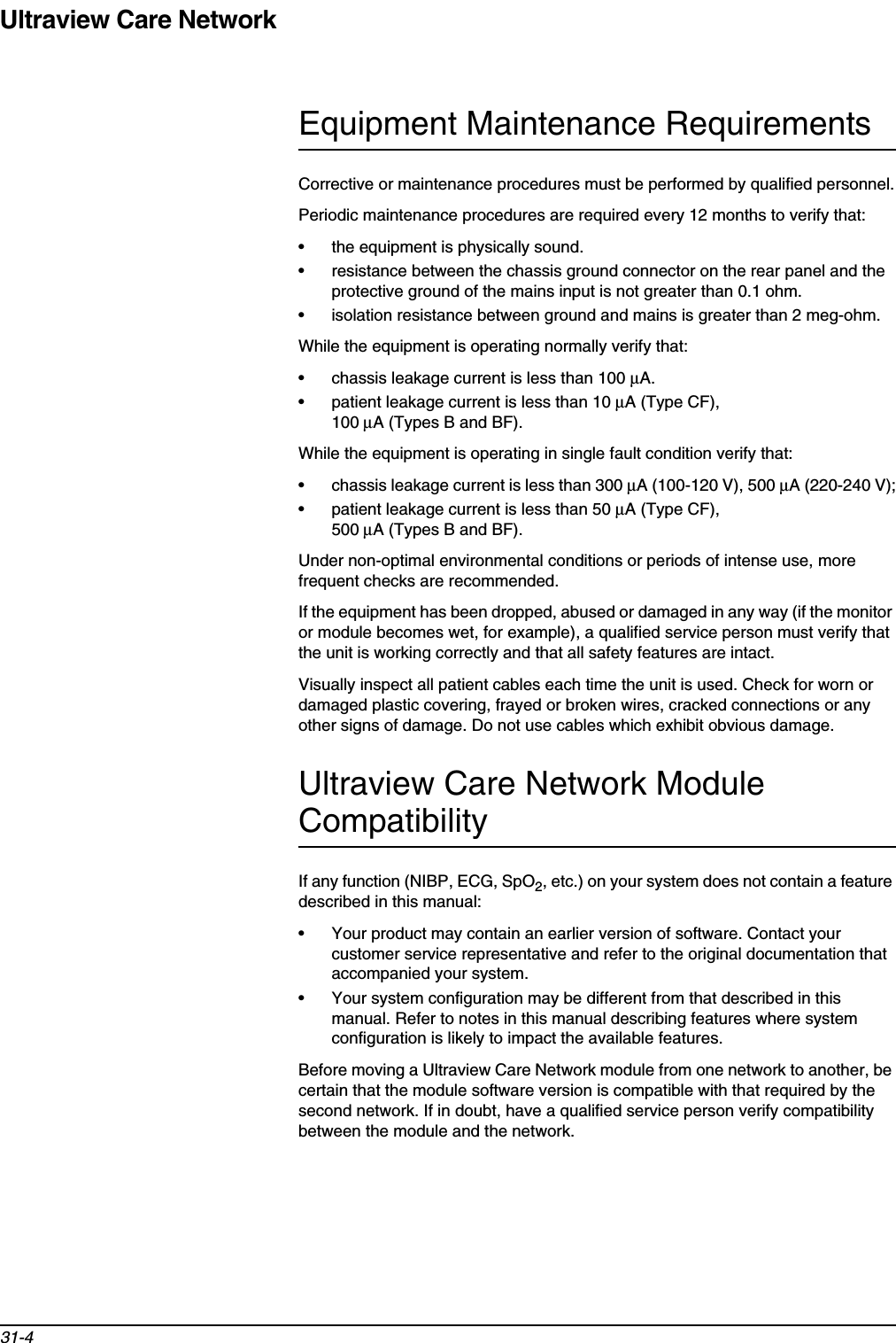 Ultraview Care Network31-4Equipment Maintenance RequirementsCorrective or maintenance procedures must be performed by qualified personnel.Periodic maintenance procedures are required every 12 months to verify that:• the equipment is physically sound.• resistance between the chassis ground connector on the rear panel and the protective ground of the mains input is not greater than 0.1 ohm.• isolation resistance between ground and mains is greater than 2 meg-ohm.While the equipment is operating normally verify that:• chassis leakage current is less than 100 µA.• patient leakage current is less than 10 µA (Type CF), 100 µA (Types B and BF).While the equipment is operating in single fault condition verify that:• chassis leakage current is less than 300 µA (100-120 V), 500 µA (220-240 V);• patient leakage current is less than 50 µA (Type CF), 500 µA (Types B and BF).Under non-optimal environmental conditions or periods of intense use, more frequent checks are recommended.If the equipment has been dropped, abused or damaged in any way (if the monitor or module becomes wet, for example), a qualified service person must verify that the unit is working correctly and that all safety features are intact.Visually inspect all patient cables each time the unit is used. Check for worn or damaged plastic covering, frayed or broken wires, cracked connections or any other signs of damage. Do not use cables which exhibit obvious damage.Ultraview Care Network Module CompatibilityIf any function (NIBP, ECG, SpO2, etc.) on your system does not contain a feature described in this manual:• Your product may contain an earlier version of software. Contact your customer service representative and refer to the original documentation that accompanied your system.• Your system configuration may be different from that described in this manual. Refer to notes in this manual describing features where system configuration is likely to impact the available features.Before moving a Ultraview Care Network module from one network to another, be certain that the module software version is compatible with that required by the second network. If in doubt, have a qualified service person verify compatibility between the module and the network.