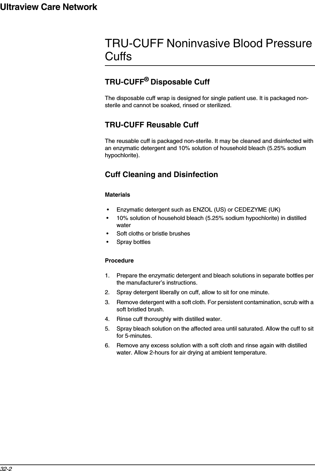 Ultraview Care Network32-2TRU-CUFF Noninvasive Blood Pressure CuffsTRU-CUFF®Disposable CuffThe disposable cuff wrap is designed for single patient use. It is packaged non-sterile and cannot be soaked, rinsed or sterilized.TRU-CUFF Reusable CuffThe reusable cuff is packaged non-sterile. It may be cleaned and disinfected with an enzymatic detergent and 10% solution of household bleach (5.25% sodium hypochlorite).Cuff Cleaning and DisinfectionMaterials• Enzymatic detergent such as ENZOL (US) or CEDEZYME (UK)• 10% solution of household bleach (5.25% sodium hypochlorite) in distilled water• Soft cloths or bristle brushes• Spray bottlesProcedure1. Prepare the enzymatic detergent and bleach solutions in separate bottles per the manufacturer’s instructions.2. Spray detergent liberally on cuff, allow to sit for one minute.3. Remove detergent with a soft cloth. For persistent contamination, scrub with a soft bristled brush.4. Rinse cuff thoroughly with distilled water.5. Spray bleach solution on the affected area until saturated. Allow the cuff to sit for 5-minutes.6. Remove any excess solution with a soft cloth and rinse again with distilled water. Allow 2-hours for air drying at ambient temperature.