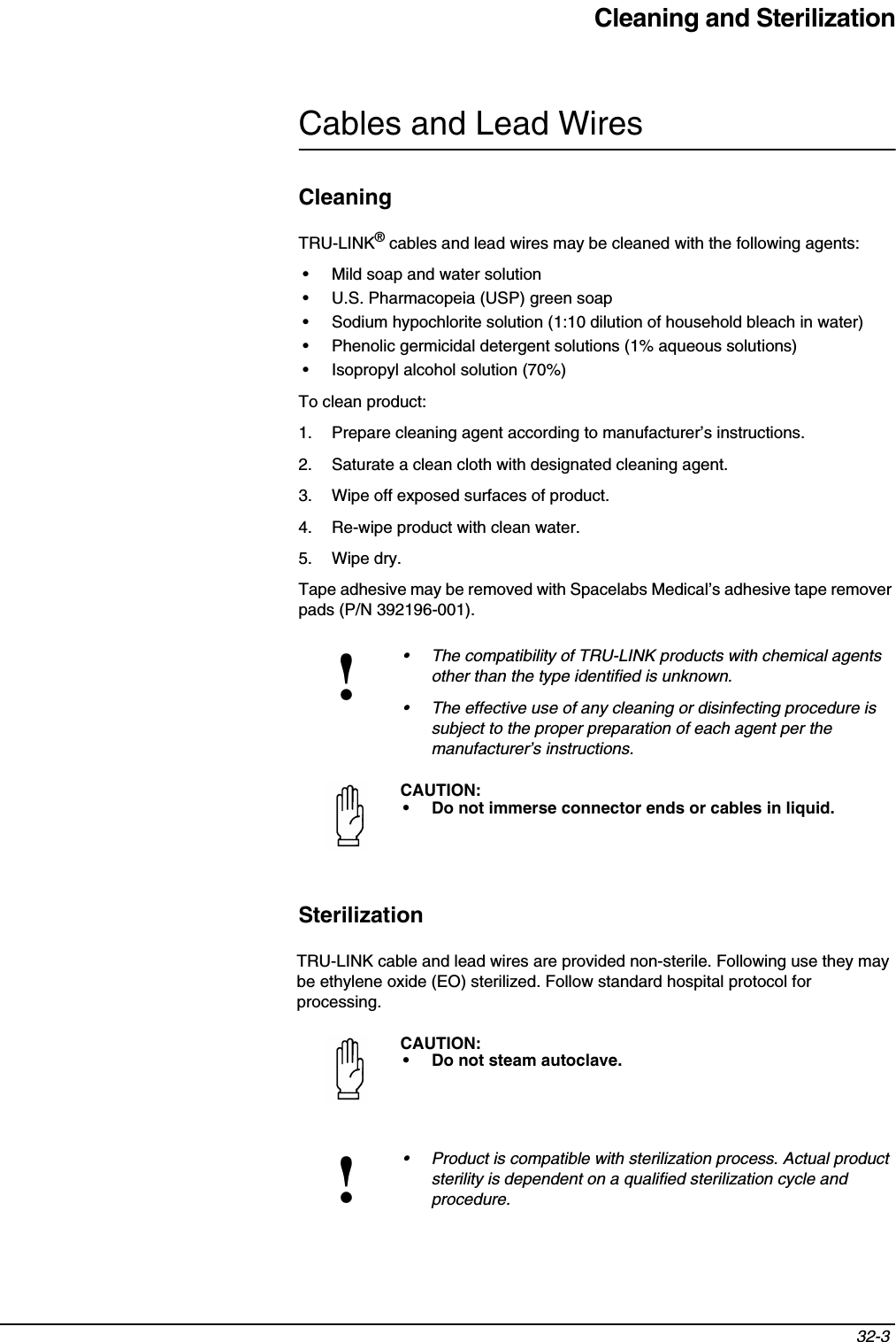 Cleaning and Sterilization32-3 Cables and Lead WiresCleaningTRU-LINK® cables and lead wires may be cleaned with the following agents:• Mild soap and water solution• U.S. Pharmacopeia (USP) green soap• Sodium hypochlorite solution (1:10 dilution of household bleach in water)• Phenolic germicidal detergent solutions (1% aqueous solutions)• Isopropyl alcohol solution (70%)To clean product:1. Prepare cleaning agent according to manufacturer’s instructions.2. Saturate a clean cloth with designated cleaning agent.3. Wipe off exposed surfaces of product.4. Re-wipe product with clean water.5. Wipe dry.Tape adhesive may be removed with Spacelabs Medical’s adhesive tape remover pads (P/N 392196-001).SterilizationTRU-LINK cable and lead wires are provided non-sterile. Following use they may be ethylene oxide (EO) sterilized. Follow standard hospital protocol for processing.!• The compatibility of TRU-LINK products with chemical agents other than the type identified is unknown.• The effective use of any cleaning or disinfecting procedure is subject to the proper preparation of each agent per the manufacturer’s instructions. CAUTION:• Do not immerse connector ends or cables in liquid. CAUTION:• Do not steam autoclave.!• Product is compatible with sterilization process. Actual product sterility is dependent on a qualified sterilization cycle and procedure.