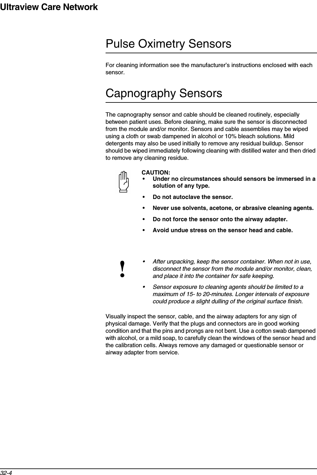 Ultraview Care Network32-4Pulse Oximetry SensorsFor cleaning information see the manufacturer’s instructions enclosed with each sensor.Capnography SensorsThe capnography sensor and cable should be cleaned routinely, especially between patient uses. Before cleaning, make sure the sensor is disconnected from the module and/or monitor. Sensors and cable assemblies may be wiped using a cloth or swab dampened in alcohol or 10% bleach solutions. Mild detergents may also be used initially to remove any residual buildup. Sensor should be wiped immediately following cleaning with distilled water and then dried to remove any cleaning residue. Visually inspect the sensor, cable, and the airway adapters for any sign of physical damage. Verify that the plugs and connectors are in good working condition and that the pins and prongs are not bent. Use a cotton swab dampened with alcohol, or a mild soap, to carefully clean the windows of the sensor head and the calibration cells. Always remove any damaged or questionable sensor or airway adapter from service.CAUTION:• Under no circumstances should sensors be immersed in a solution of any type.• Do not autoclave the sensor.• Never use solvents, acetone, or abrasive cleaning agents.• Do not force the sensor onto the airway adapter.• Avoid undue stress on the sensor head and cable.!• After unpacking, keep the sensor container. When not in use, disconnect the sensor from the module and/or monitor, clean, and place it into the container for safe keeping.• Sensor exposure to cleaning agents should be limited to a maximum of 15- to 20-minutes. Longer intervals of exposure could produce a slight dulling of the original surface finish.