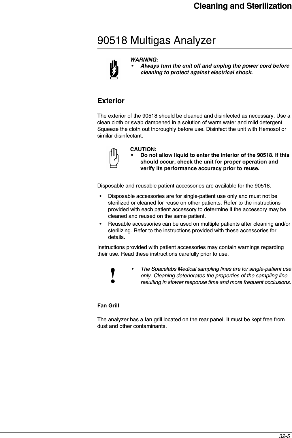 Cleaning and Sterilization32-5 90518 Multigas AnalyzerExteriorThe exterior of the 90518 should be cleaned and disinfected as necessary. Use a clean cloth or swab dampened in a solution of warm water and mild detergent. Squeeze the cloth out thoroughly before use. Disinfect the unit with Hemosol or similar disinfectant.Disposable and reusable patient accessories are available for the 90518.• Disposable accessories are for single-patient use only and must not be sterilized or cleaned for reuse on other patients. Refer to the instructions provided with each patient accessory to determine if the accessory may be cleaned and reused on the same patient.• Reusable accessories can be used on multiple patients after cleaning and/or sterilizing. Refer to the instructions provided with these accessories for details. Instructions provided with patient accessories may contain warnings regarding their use. Read these instructions carefully prior to use.  Fan GrillThe analyzer has a fan grill located on the rear panel. It must be kept free from dust and other contaminants. WARNING:• Always turn the unit off and unplug the power cord before cleaning to protect against electrical shock.CAUTION:• Do not allow liquid to enter the interior of the 90518. If this should occur, check the unit for proper operation and verify its performance accuracy prior to reuse.!• The Spacelabs Medical sampling lines are for single-patient use only. Cleaning deteriorates the properties of the sampling line, resulting in slower response time and more frequent occlusions. 