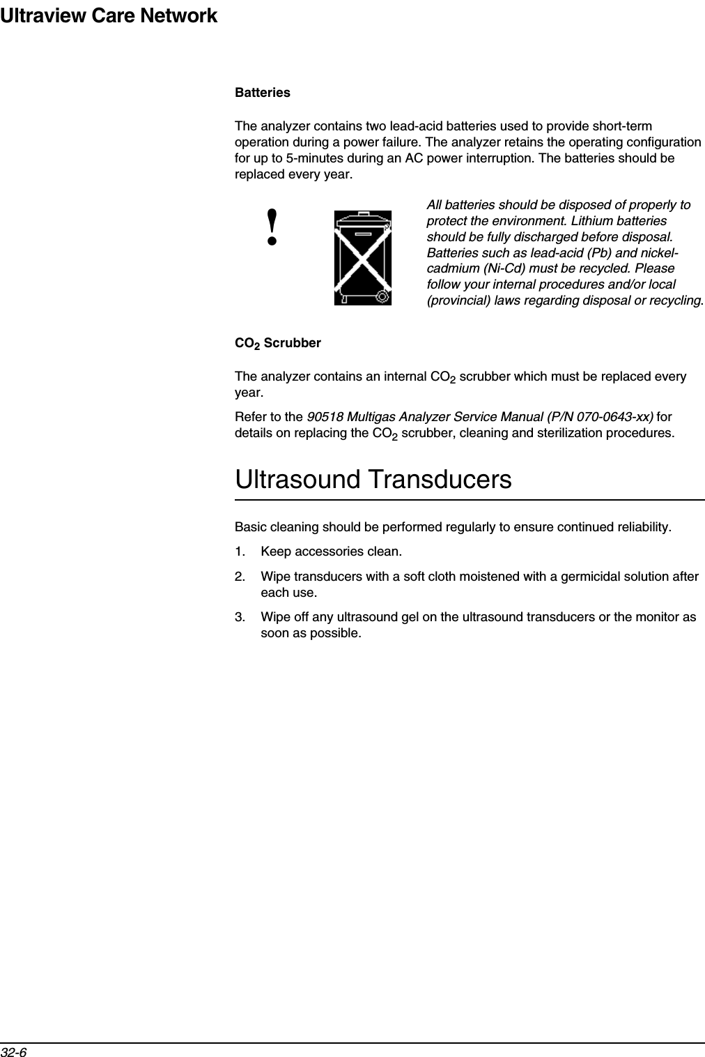 Ultraview Care Network32-6BatteriesThe analyzer contains two lead-acid batteries used to provide short-term operation during a power failure. The analyzer retains the operating configuration for up to 5-minutes during an AC power interruption. The batteries should be replaced every year.CO2 ScrubberThe analyzer contains an internal CO2 scrubber which must be replaced every year.Refer to the 90518 Multigas Analyzer Service Manual (P/N 070-0643-xx) for details on replacing the CO2 scrubber, cleaning and sterilization procedures.Ultrasound TransducersBasic cleaning should be performed regularly to ensure continued reliability.1. Keep accessories clean.2. Wipe transducers with a soft cloth moistened with a germicidal solution after each use.3. Wipe off any ultrasound gel on the ultrasound transducers or the monitor as soon as possible.!All batteries should be disposed of properly to protect the environment. Lithium batteries should be fully discharged before disposal. Batteries such as lead-acid (Pb) and nickel-cadmium (Ni-Cd) must be recycled. Please follow your internal procedures and/or local (provincial) laws regarding disposal or recycling.