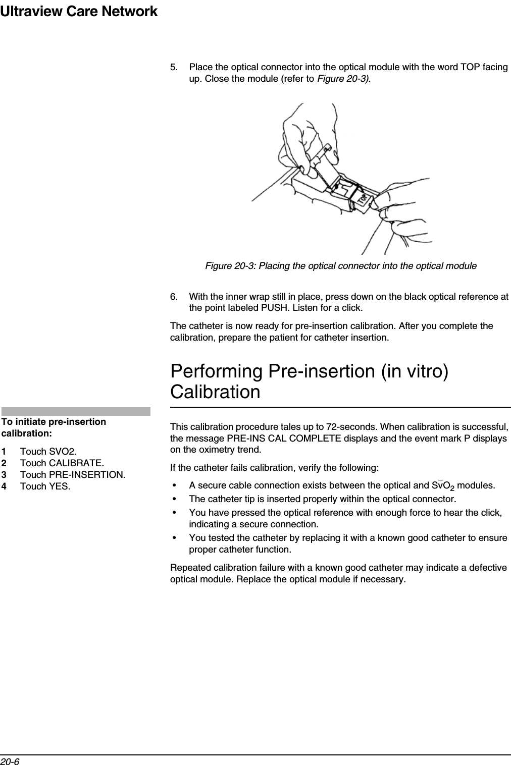 Ultraview Care Network20-65. Place the optical connector into the optical module with the word TOP facing up. Close the module (refer to Figure 20-3).Figure 20-3: Placing the optical connector into the optical module6. With the inner wrap still in place, press down on the black optical reference at the point labeled PUSH. Listen for a click.The catheter is now ready for pre-insertion calibration. After you complete the calibration, prepare the patient for catheter insertion.Performing Pre-insertion (in vitro) CalibrationThis calibration procedure tales up to 72-seconds. When calibration is successful, the message PRE-INS CAL COMPLETE displays and the event mark P displays on the oximetry trend.If the catheter fails calibration, verify the following:• A secure cable connection exists between the optical and SvO2 modules.• The catheter tip is inserted properly within the optical connector.• You have pressed the optical reference with enough force to hear the click, indicating a secure connection.• You tested the catheter by replacing it with a known good catheter to ensure proper catheter function.Repeated calibration failure with a known good catheter may indicate a defective optical module. Replace the optical module if necessary.To initiate pre-insertion calibration:1Touch SVO2.2Touch CALIBRATE.3Touch PRE-INSERTION.4Touch YES.