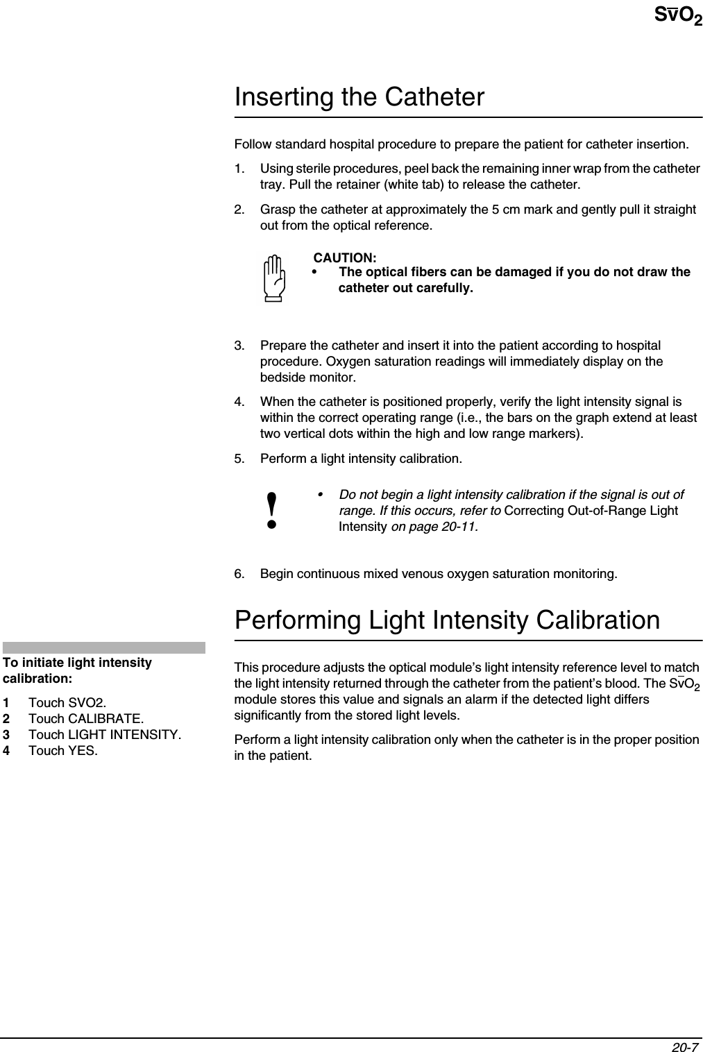 SvO220-7 Inserting the CatheterFollow standard hospital procedure to prepare the patient for catheter insertion.1. Using sterile procedures, peel back the remaining inner wrap from the catheter tray. Pull the retainer (white tab) to release the catheter.2. Grasp the catheter at approximately the 5 cm mark and gently pull it straight out from the optical reference.3. Prepare the catheter and insert it into the patient according to hospital procedure. Oxygen saturation readings will immediately display on the bedside monitor.4. When the catheter is positioned properly, verify the light intensity signal is within the correct operating range (i.e., the bars on the graph extend at least two vertical dots within the high and low range markers).5. Perform a light intensity calibration.6. Begin continuous mixed venous oxygen saturation monitoring.Performing Light Intensity CalibrationThis procedure adjusts the optical module’s light intensity reference level to match the light intensity returned through the catheter from the patient’s blood. The SvO2module stores this value and signals an alarm if the detected light differs significantly from the stored light levels.Perform a light intensity calibration only when the catheter is in the proper position in the patient.CAUTION:• The optical fibers can be damaged if you do not draw the catheter out carefully.!• Do not begin a light intensity calibration if the signal is out of range. If this occurs, refer to Correcting Out-of-Range Light Intensity on page 20-11.To initiate light intensity calibration:1Touch SVO2.2Touch CALIBRATE.3Touch LIGHT INTENSITY.4Touch YES.