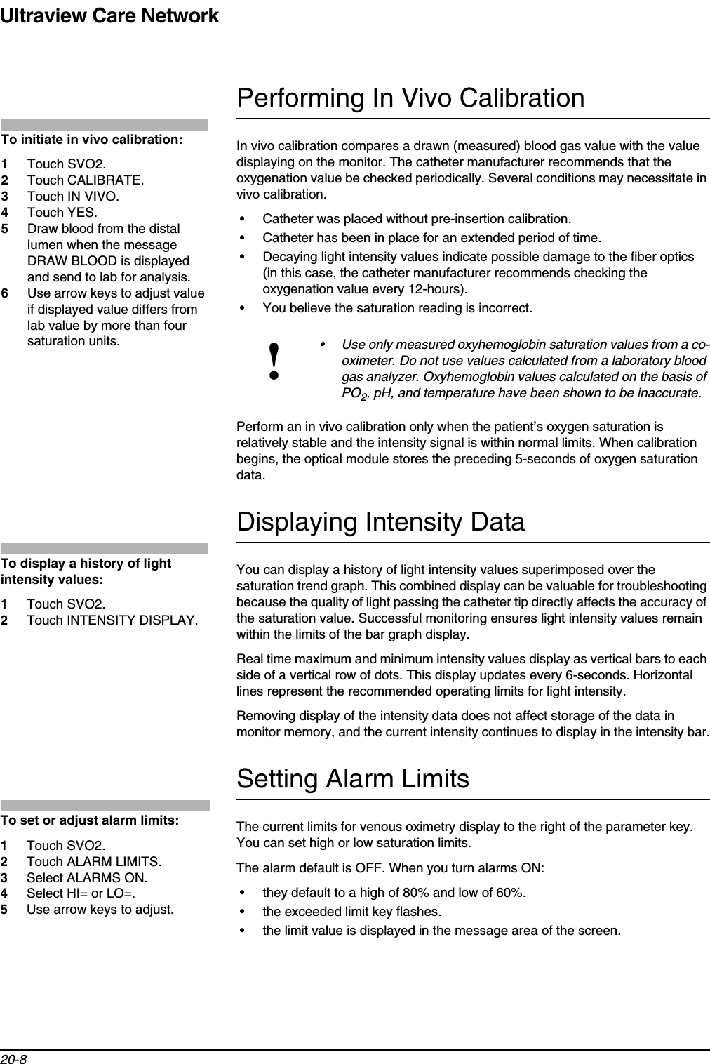 Ultraview Care Network20-8Performing In Vivo CalibrationIn vivo calibration compares a drawn (measured) blood gas value with the value displaying on the monitor. The catheter manufacturer recommends that the oxygenation value be checked periodically. Several conditions may necessitate in vivo calibration.• Catheter was placed without pre-insertion calibration.• Catheter has been in place for an extended period of time.• Decaying light intensity values indicate possible damage to the fiber optics (in this case, the catheter manufacturer recommends checking the oxygenation value every 12-hours).• You believe the saturation reading is incorrect.Perform an in vivo calibration only when the patient’s oxygen saturation is relatively stable and the intensity signal is within normal limits. When calibration begins, the optical module stores the preceding 5-seconds of oxygen saturation data.Displaying Intensity DataYou can display a history of light intensity values superimposed over the saturation trend graph. This combined display can be valuable for troubleshooting because the quality of light passing the catheter tip directly affects the accuracy of the saturation value. Successful monitoring ensures light intensity values remain within the limits of the bar graph display.Real time maximum and minimum intensity values display as vertical bars to each side of a vertical row of dots. This display updates every 6-seconds. Horizontal lines represent the recommended operating limits for light intensity.Removing display of the intensity data does not affect storage of the data in monitor memory, and the current intensity continues to display in the intensity bar.Setting Alarm LimitsThe current limits for venous oximetry display to the right of the parameter key. You can set high or low saturation limits.The alarm default is OFF. When you turn alarms ON:• they default to a high of 80% and low of 60%.• the exceeded limit key flashes.• the limit value is displayed in the message area of the screen.!• Use only measured oxyhemoglobin saturation values from a co-oximeter. Do not use values calculated from a laboratory blood gas analyzer. Oxyhemoglobin values calculated on the basis of PO2, pH, and temperature have been shown to be inaccurate.To initiate in vivo calibration:1Touch SVO2.2Touch CALIBRATE.3Touch IN VIVO.4Touch YES.5Draw blood from the distal lumen when the message DRAW BLOOD is displayed and send to lab for analysis.6Use arrow keys to adjust value if displayed value differs from lab value by more than four saturation units.To display a history of light intensity values:1Touch SVO2.2Touch INTENSITY DISPLAY.To set or adjust alarm limits:1Touch SVO2.2Touch ALARM LIMITS.3Select ALARMS ON.4Select HI= or LO=.5Use arrow keys to adjust.