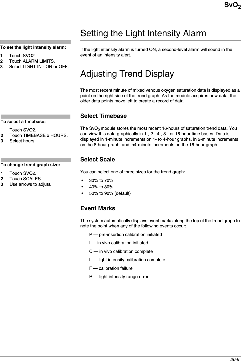 SvO220-9 Setting the Light Intensity AlarmIf the light intensity alarm is turned ON, a second-level alarm will sound in the event of an intensity alert.Adjusting Trend DisplayThe most recent minute of mixed venous oxygen saturation data is displayed as a point on the right side of the trend graph. As the module acquires new data, the older data points move left to create a record of data.Select TimebaseThe SvO2module stores the most recent 16-hours of saturation trend data. You can view this data graphically in 1-, 2-, 4-, 8-, or 16-hour time bases. Data is displayed in 1-minute increments on 1- to 4-hour graphs, in 2-minute increments on the 8-hour graph, and in4-minute increments on the 16-hour graph.Select ScaleYou can select one of three sizes for the trend graph:•30% to 70%•40% to 80%• 50% to 90% (default)Event MarksThe system automatically displays event marks along the top of the trend graph to note the point when any of the following events occur:P — pre-insertion calibration initiatedI — in vivo calibration initiatedC — in vivo calibration completeL — light intensity calibration completeF — calibration failureR — light intensity range errorTo set the light intensity alarm:1Touch SVO2.2Touch ALARM LIMITS.3Select LIGHT IN - ON or OFF.To select a timebase:1Touch SVO2.2Touch TIMEBASE x HOURS.3Select hours.To change trend graph size:1Touch SVO2.2Touch SCALES.3Use arrows to adjust.