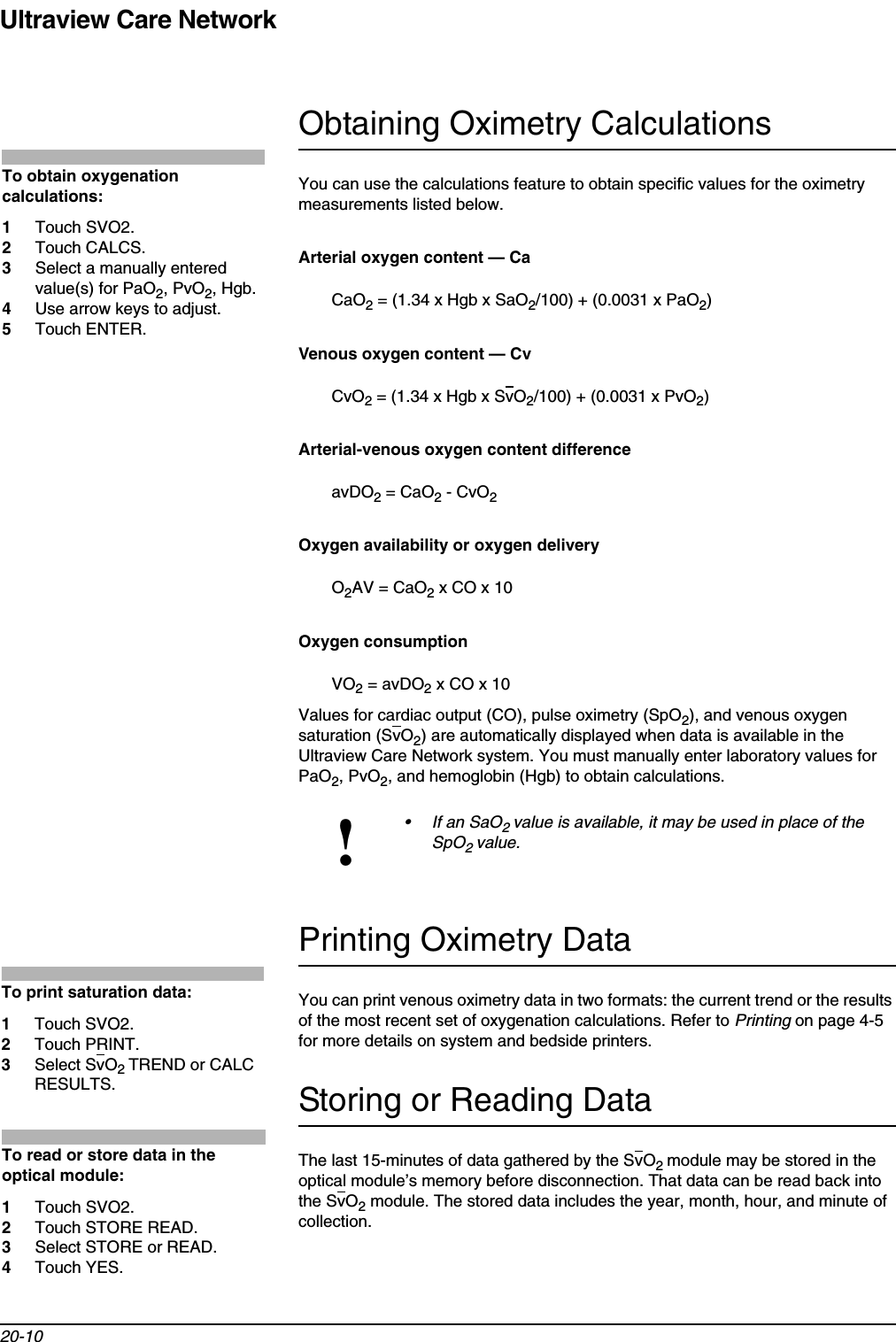 Ultraview Care Network20-10Obtaining Oximetry CalculationsYou can use the calculations feature to obtain specific values for the oximetry measurements listed below.Arterial oxygen content — CaCaO2 = (1.34 x Hgb x SaO2/100) + (0.0031 x PaO2)Venous oxygen content — CvCvO2 = (1.34 x Hgb x SvO2/100) + (0.0031 x PvO2)Arterial-venous oxygen content differenceavDO2 = CaO2 - CvO2Oxygen availability or oxygen deliveryO2AV = CaO2 x CO x 10Oxygen consumptionVO2 = avDO2 x CO x 10Values for cardiac output (CO), pulse oximetry (SpO2), and venous oxygen saturation (SvO2) are automatically displayed when data is available in the Ultraview Care Network system. You must manually enter laboratory values for PaO2, PvO2, and hemoglobin (Hgb) to obtain calculations.Printing Oximetry DataYou can print venous oximetry data in two formats: the current trend or the results of the most recent set of oxygenation calculations. Refer to Printing on page 4-5 for more details on system and bedside printers.Storing or Reading DataThe last 15-minutes of data gathered by the SvO2module may be stored in the optical module’s memory before disconnection. That data can be read back into the SvO2 module. The stored data includes the year, month, hour, and minute of collection.!• If an SaO2value is available, it may be used in place of the SpO2value.To obtain oxygenation calculations:1Touch SVO2.2Touch CALCS.3Select a manually entered value(s) for PaO2, PvO2, Hgb.4Use arrow keys to adjust.5Touch ENTER.To print saturation data:1Touch SVO2.2Touch PRINT.3Select SvO2TREND or CALC RESULTS.To read or store data in the optical module:1Touch SVO2.2Touch STORE READ.3Select STORE or READ.4Touch YES.