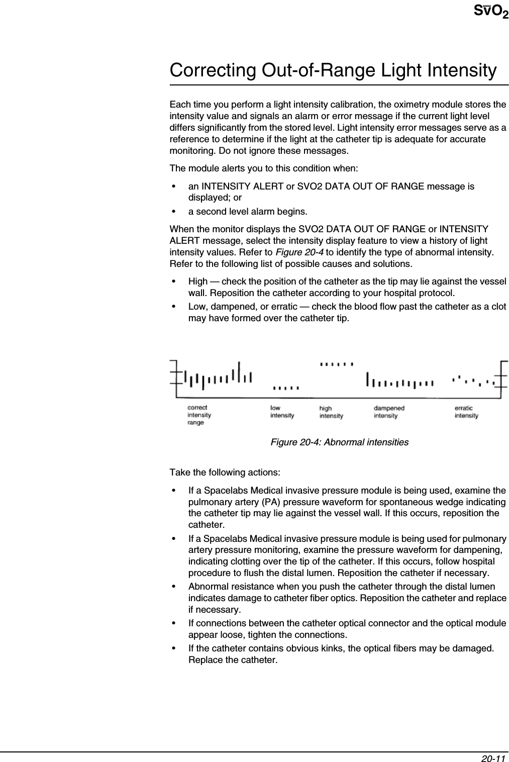 SvO220-11 Correcting Out-of-Range Light IntensityEach time you perform a light intensity calibration, the oximetry module stores the intensity value and signals an alarm or error message if the current light level differs significantly from the stored level. Light intensity error messages serve as a reference to determine if the light at the catheter tip is adequate for accurate monitoring. Do not ignore these messages.The module alerts you to this condition when:• an INTENSITY ALERT or SVO2 DATA OUT OF RANGE message is displayed; or• a second level alarm begins.When the monitor displays the SVO2 DATA OUT OF RANGE or INTENSITY ALERT message, select the intensity display feature to view a history of light intensity values. Refer to Figure 20-4 to identify the type of abnormal intensity. Refer to the following list of possible causes and solutions.• High — check the position of the catheter as the tip may lie against the vessel wall. Reposition the catheter according to your hospital protocol.• Low, dampened, or erratic — check the blood flow past the catheter as a clot may have formed over the catheter tip.Figure 20-4: Abnormal intensitiesTake the following actions:• If a Spacelabs Medical invasive pressure module is being used, examine the pulmonary artery (PA) pressure waveform for spontaneous wedge indicating the catheter tip may lie against the vessel wall. If this occurs, reposition the catheter.• If a Spacelabs Medical invasive pressure module is being used for pulmonary artery pressure monitoring, examine the pressure waveform for dampening, indicating clotting over the tip of the catheter. If this occurs, follow hospital procedure to flush the distal lumen. Reposition the catheter if necessary.• Abnormal resistance when you push the catheter through the distal lumen indicates damage to catheter fiber optics. Reposition the catheter and replace if necessary.• If connections between the catheter optical connector and the optical module appear loose, tighten the connections.• If the catheter contains obvious kinks, the optical fibers may be damaged. Replace the catheter.