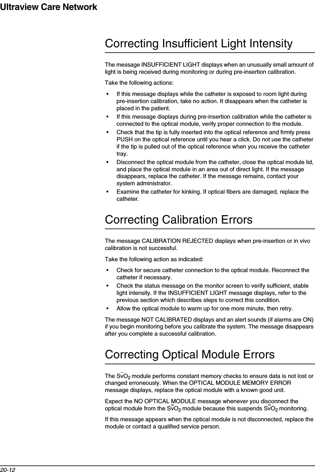 Ultraview Care Network20-12Correcting Insufficient Light IntensityThe message INSUFFICIENT LIGHT displays when an unusually small amount of light is being received during monitoring or during pre-insertion calibration.Take the following actions:• If this message displays while the catheter is exposed to room light during pre-insertion calibration, take no action. It disappears when the catheter is placed in the patient.• If this message displays during pre-insertion calibration while the catheter is connected to the optical module, verify proper connection to the module.• Check that the tip is fully inserted into the optical reference and firmly press PUSH on the optical reference until you hear a click. Do not use the catheter if the tip is pulled out of the optical reference when you receive the catheter tray.• Disconnect the optical module from the catheter, close the optical module lid, and place the optical module in an area out of direct light. If the message disappears, replace the catheter. If the message remains, contact your system administrator.• Examine the catheter for kinking. If optical fibers are damaged, replace the catheter.Correcting Calibration ErrorsThe message CALIBRATION REJECTED displays when pre-insertion or in vivo calibration is not successful.Take the following action as indicated:• Check for secure catheter connection to the optical module. Reconnect the catheter if necessary.• Check the status message on the monitor screen to verify sufficient, stable light intensity. If the INSUFFICIENT LIGHT message displays, refer to the previous section which describes steps to correct this condition.• Allow the optical module to warm up for one more minute, then retry.The message NOT CALIBRATED displays and an alert sounds (if alarms are ON) if you begin monitoring before you calibrate the system. The message disappears after you complete a successful calibration.Correcting Optical Module ErrorsThe SvO2module performs constant memory checks to ensure data is not lost or changed erroneously. When the OPTICAL MODULE MEMORY ERROR message displays, replace the optical module with a known good unit.Expect the NO OPTICAL MODULE message whenever you disconnect the optical module from the SvO2module because this suspends SvO2monitoring.If this message appears when the optical module is not disconnected, replace the module or contact a qualified service person.