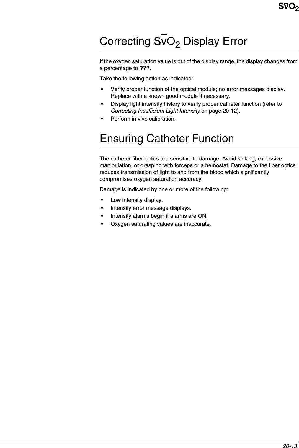SvO220-13 Correcting SvO2 Display ErrorIf the oxygen saturation value is out of the display range, the display changes from a percentage to ???.Take the following action as indicated:• Verify proper function of the optical module; no error messages display. Replace with a known good module if necessary.• Display light intensity history to verify proper catheter function (refer to Correcting Insufficient Light Intensity on page 20-12).• Perform in vivo calibration.Ensuring Catheter FunctionThe catheter fiber optics are sensitive to damage. Avoid kinking, excessive manipulation, or grasping with forceps or a hemostat. Damage to the fiber optics reduces transmission of light to and from the blood which significantly compromises oxygen saturation accuracy.Damage is indicated by one or more of the following:• Low intensity display.• Intensity error message displays.• Intensity alarms begin if alarms are ON.• Oxygen saturating values are inaccurate.