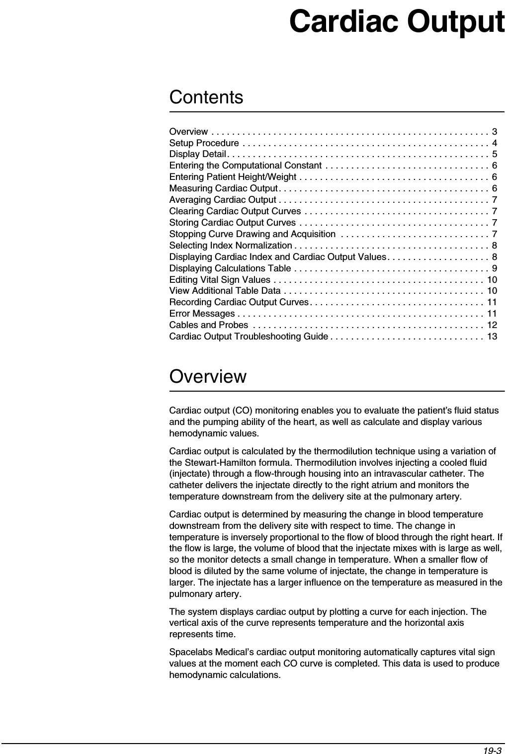 Contents19-3 Overview . . . . . . . . . . . . . . . . . . . . . . . . . . . . . . . . . . . . . . . . . . . . . . . . . . . . . . 3Setup Procedure . . . . . . . . . . . . . . . . . . . . . . . . . . . . . . . . . . . . . . . . . . . . . . . . 4Display Detail. . . . . . . . . . . . . . . . . . . . . . . . . . . . . . . . . . . . . . . . . . . . . . . . . . . 5Entering the Computational Constant . . . . . . . . . . . . . . . . . . . . . . . . . . . . . . . . 6Entering Patient Height/Weight . . . . . . . . . . . . . . . . . . . . . . . . . . . . . . . . . . . . .  6Measuring Cardiac Output. . . . . . . . . . . . . . . . . . . . . . . . . . . . . . . . . . . . . . . . .  6Averaging Cardiac Output . . . . . . . . . . . . . . . . . . . . . . . . . . . . . . . . . . . . . . . . . 7Clearing Cardiac Output Curves . . . . . . . . . . . . . . . . . . . . . . . . . . . . . . . . . . . .  7Storing Cardiac Output Curves . . . . . . . . . . . . . . . . . . . . . . . . . . . . . . . . . . . . .  7Stopping Curve Drawing and Acquisition  . . . . . . . . . . . . . . . . . . . . . . . . . . . . . 7Selecting Index Normalization . . . . . . . . . . . . . . . . . . . . . . . . . . . . . . . . . . . . . . 8Displaying Cardiac Index and Cardiac Output Values. . . . . . . . . . . . . . . . . . . .  8Displaying Calculations Table . . . . . . . . . . . . . . . . . . . . . . . . . . . . . . . . . . . . . .  9Editing Vital Sign Values . . . . . . . . . . . . . . . . . . . . . . . . . . . . . . . . . . . . . . . . .  10View Additional Table Data . . . . . . . . . . . . . . . . . . . . . . . . . . . . . . . . . . . . . . . 10Recording Cardiac Output Curves. . . . . . . . . . . . . . . . . . . . . . . . . . . . . . . . . . 11Error Messages . . . . . . . . . . . . . . . . . . . . . . . . . . . . . . . . . . . . . . . . . . . . . . . . 11Cables and Probes  . . . . . . . . . . . . . . . . . . . . . . . . . . . . . . . . . . . . . . . . . . . . . 12Cardiac Output Troubleshooting Guide . . . . . . . . . . . . . . . . . . . . . . . . . . . . . .  13Cardiac OutputOverviewCardiac output (CO) monitoring enables you to evaluate the patient’s fluid status and the pumping ability of the heart, as well as calculate and display various hemodynamic values.Cardiac output is calculated by the thermodilution technique using a variation of the Stewart-Hamilton formula. Thermodilution involves injecting a cooled fluid (injectate) through a flow-through housing into an intravascular catheter. The catheter delivers the injectate directly to the right atrium and monitors the temperature downstream from the delivery site at the pulmonary artery.Cardiac output is determined by measuring the change in blood temperature downstream from the delivery site with respect to time. The change in temperature is inversely proportional to the flow of blood through the right heart. If the flow is large, the volume of blood that the injectate mixes with is large as well, so the monitor detects a small change in temperature. When a smaller flow of blood is diluted by the same volume of injectate, the change in temperature is larger. The injectate has a larger influence on the temperature as measured in the pulmonary artery.The system displays cardiac output by plotting a curve for each injection. The vertical axis of the curve represents temperature and the horizontal axis represents time.Spacelabs Medical’s cardiac output monitoring automatically captures vital sign values at the moment each CO curve is completed. This data is used to produce hemodynamic calculations.