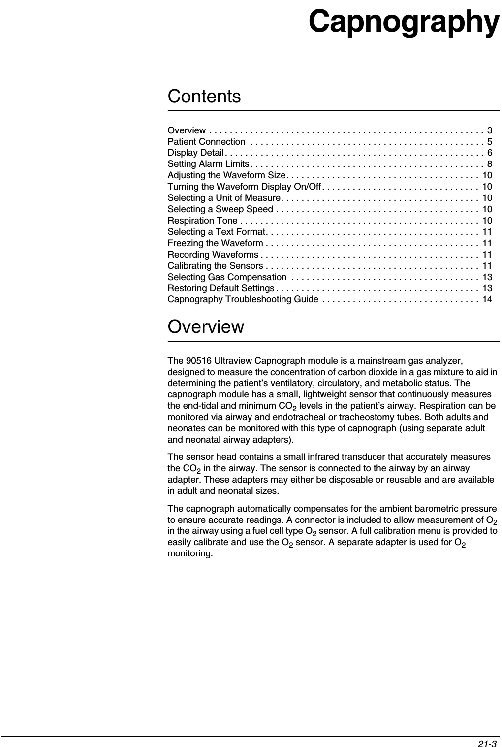 Contents21-3 Overview . . . . . . . . . . . . . . . . . . . . . . . . . . . . . . . . . . . . . . . . . . . . . . . . . . . . . .  3Patient Connection  . . . . . . . . . . . . . . . . . . . . . . . . . . . . . . . . . . . . . . . . . . . . . . 5Display Detail. . . . . . . . . . . . . . . . . . . . . . . . . . . . . . . . . . . . . . . . . . . . . . . . . . . 6Setting Alarm Limits. . . . . . . . . . . . . . . . . . . . . . . . . . . . . . . . . . . . . . . . . . . . . . 8Adjusting the Waveform Size. . . . . . . . . . . . . . . . . . . . . . . . . . . . . . . . . . . . . .  10Turning the Waveform Display On/Off. . . . . . . . . . . . . . . . . . . . . . . . . . . . . . .  10Selecting a Unit of Measure. . . . . . . . . . . . . . . . . . . . . . . . . . . . . . . . . . . . . . .  10Selecting a Sweep Speed . . . . . . . . . . . . . . . . . . . . . . . . . . . . . . . . . . . . . . . . 10Respiration Tone . . . . . . . . . . . . . . . . . . . . . . . . . . . . . . . . . . . . . . . . . . . . . . .  10Selecting a Text Format. . . . . . . . . . . . . . . . . . . . . . . . . . . . . . . . . . . . . . . . . .  11Freezing the Waveform . . . . . . . . . . . . . . . . . . . . . . . . . . . . . . . . . . . . . . . . . .  11Recording Waveforms . . . . . . . . . . . . . . . . . . . . . . . . . . . . . . . . . . . . . . . . . . .  11Calibrating the Sensors . . . . . . . . . . . . . . . . . . . . . . . . . . . . . . . . . . . . . . . . . . 11Selecting Gas Compensation  . . . . . . . . . . . . . . . . . . . . . . . . . . . . . . . . . . . . . 13Restoring Default Settings . . . . . . . . . . . . . . . . . . . . . . . . . . . . . . . . . . . . . . . .  13Capnography Troubleshooting Guide . . . . . . . . . . . . . . . . . . . . . . . . . . . . . . .  14CapnographyOverviewThe 90516 Ultraview Capnograph module is a mainstream gas analyzer, designed to measure the concentration of carbon dioxide in a gas mixture to aid in determining the patient’s ventilatory, circulatory, and metabolic status. The capnograph module has a small, lightweight sensor that continuously measures the end-tidal and minimum CO2 levels in the patient’s airway. Respiration can be monitored via airway and endotracheal or tracheostomy tubes. Both adults and neonates can be monitored with this type of capnograph (using separate adult and neonatal airway adapters).The sensor head contains a small infrared transducer that accurately measures the CO2 in the airway. The sensor is connected to the airway by an airway adapter. These adapters may either be disposable or reusable and are available in adult and neonatal sizes.The capnograph automatically compensates for the ambient barometric pressure to ensure accurate readings. A connector is included to allow measurement of O2in the airway using a fuel cell type O2 sensor. A full calibration menu is provided to easily calibrate and use the O2 sensor. A separate adapter is used for O2monitoring.