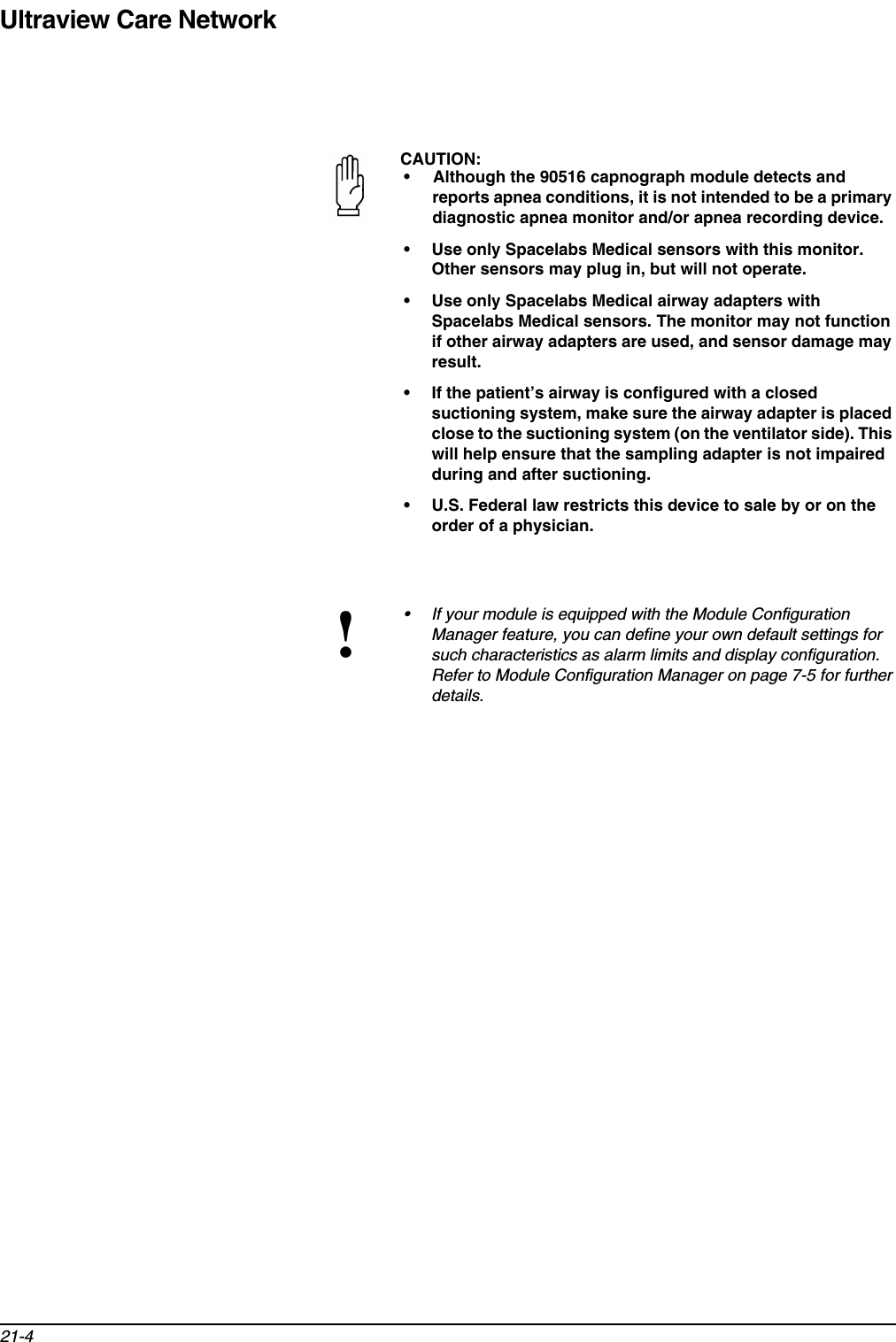 Ultraview Care Network21-4CAUTION:• Although the 90516 capnograph module detects and reports apnea conditions, it is not intended to be a primary diagnostic apnea monitor and/or apnea recording device.• Use only Spacelabs Medical sensors with this monitor. Other sensors may plug in, but will not operate.• Use only Spacelabs Medical airway adapters with Spacelabs Medical sensors. The monitor may not function if other airway adapters are used, and sensor damage may result.• If the patient’s airway is configured with a closed suctioning system, make sure the airway adapter is placed close to the suctioning system (on the ventilator side). This will help ensure that the sampling adapter is not impaired during and after suctioning.• U.S. Federal law restricts this device to sale by or on the order of a physician.!• If your module is equipped with the Module Configuration Manager feature, you can define your own default settings for such characteristics as alarm limits and display configuration. Refer to Module Configuration Manager on page 7-5 for further details.