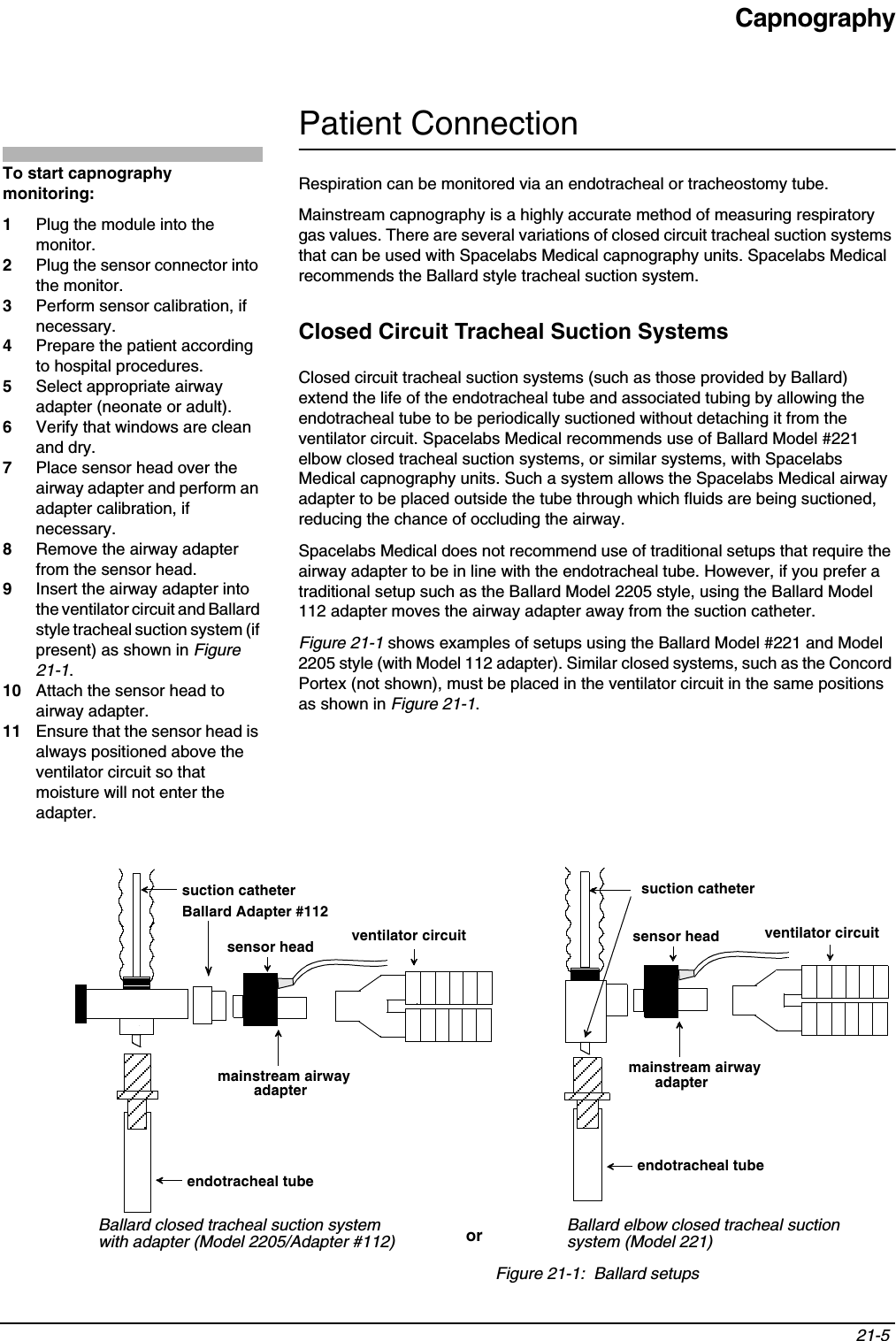 Capnography21-5 Patient ConnectionRespiration can be monitored via an endotracheal or tracheostomy tube.Mainstream capnography is a highly accurate method of measuring respiratory gas values. There are several variations of closed circuit tracheal suction systems that can be used with Spacelabs Medical capnography units. Spacelabs Medical recommends the Ballard style tracheal suction system.Closed Circuit Tracheal Suction SystemsClosed circuit tracheal suction systems (such as those provided by Ballard) extend the life of the endotracheal tube and associated tubing by allowing the endotracheal tube to be periodically suctioned without detaching it from the ventilator circuit. Spacelabs Medical recommends use of Ballard Model #221 elbow closed tracheal suction systems, or similar systems, with Spacelabs Medical capnography units. Such a system allows the Spacelabs Medical airway adapter to be placed outside the tube through which fluids are being suctioned, reducing the chance of occluding the airway.Spacelabs Medical does not recommend use of traditional setups that require the airway adapter to be in line with the endotracheal tube. However, if you prefer a traditional setup such as the Ballard Model 2205 style, using the Ballard Model 112 adapter moves the airway adapter away from the suction catheter.Figure 21-1 shows examples of setups using the Ballard Model #221 and Model 2205 style (with Model 112 adapter). Similar closed systems, such as the Concord Portex (not shown), must be placed in the ventilator circuit in the same positions as shown in Figure 21-1.Figure 21-1:  Ballard setupsTo start capnography monitoring:1Plug the module into the monitor.2Plug the sensor connector into the monitor.3Perform sensor calibration, if necessary.4Prepare the patient according to hospital procedures.5Select appropriate airway adapter (neonate or adult).6Verify that windows are clean and dry.7Place sensor head over the airway adapter and perform an adapter calibration, if necessary.8Remove the airway adapter from the sensor head.9Insert the airway adapter into the ventilator circuit and Ballard style tracheal suction system (if present) as shown in Figure 21-1.10 Attach the sensor head to airway adapter.11 Ensure that the sensor head is always positioned above the ventilator circuit so that moisture will not enter the adapter.suction catheterBallard Adapter #112ventilator circuitmainstream airway endotracheal tubeBallard closed tracheal suction systemendotracheal tubeventilator circuitsuction catheterwith adapter (Model 2205/Adapter #112)Ballard elbow closed tracheal suction system (Model 221)oradapter  adapter mainstream airway sensor headsensor head