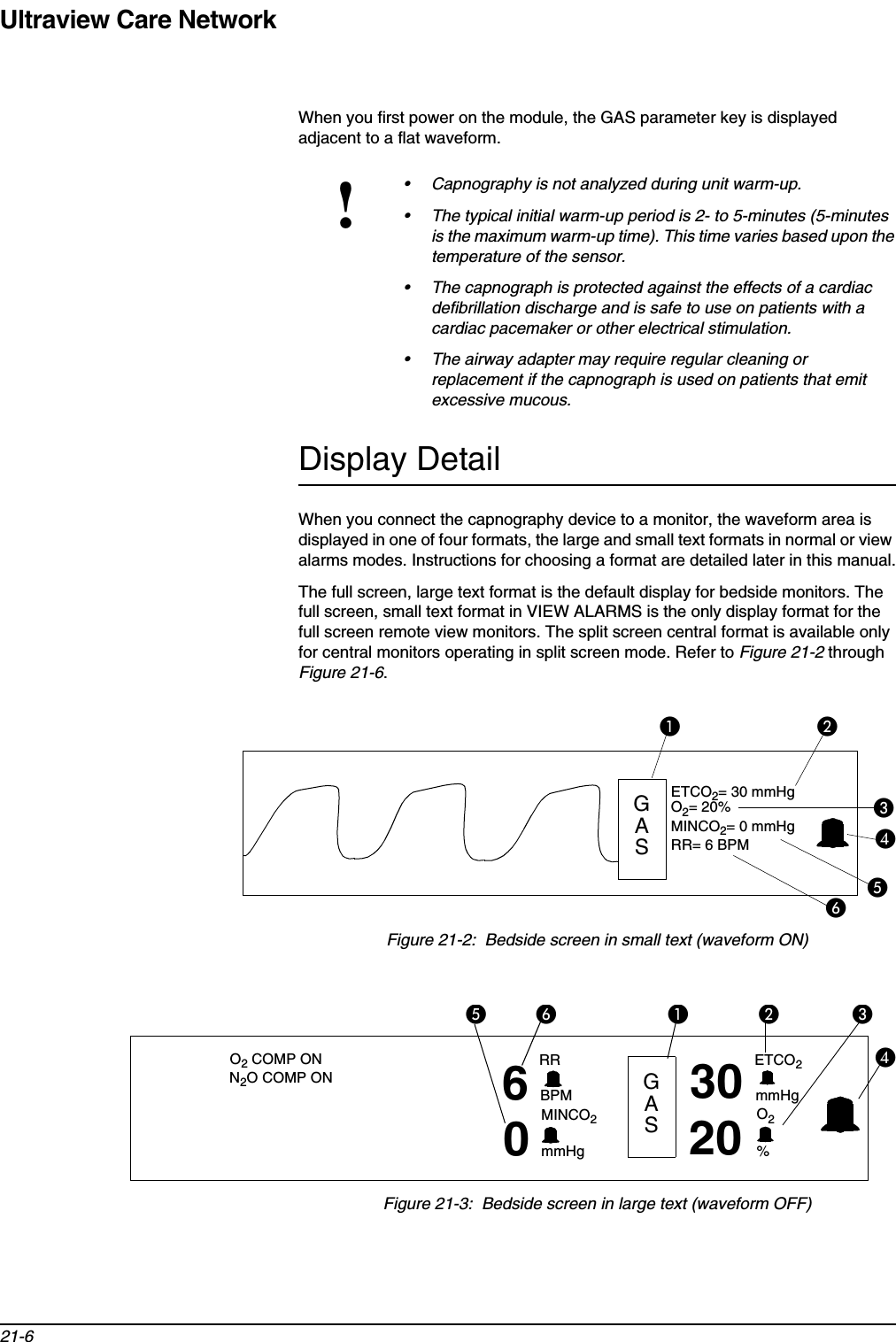 Ultraview Care Network21-6When you first power on the module, the GAS parameter key is displayed adjacent to a flat waveform.Display DetailWhen you connect the capnography device to a monitor, the waveform area is displayed in one of four formats, the large and small text formats in normal or view alarms modes. Instructions for choosing a format are detailed later in this manual.The full screen, large text format is the default display for bedside monitors. The full screen, small text format in VIEW ALARMS is the only display format for the full screen remote view monitors. The split screen central format is available only for central monitors operating in split screen mode. Refer to Figure 21-2 through Figure 21-6.Figure 21-2:  Bedside screen in small text (waveform ON)Figure 21-3:  Bedside screen in large text (waveform OFF)!• Capnography is not analyzed during unit warm-up.• The typical initial warm-up period is 2- to 5-minutes (5-minutes is the maximum warm-up time). This time varies based upon the temperature of the sensor.• The capnograph is protected against the effects of a cardiac defibrillation discharge and is safe to use on patients with a cardiac pacemaker or other electrical stimulation.• The airway adapter may require regular cleaning or replacement if the capnograph is used on patients that emit excessive mucous.쐄쐃쐇쐋쐏ETCO2= 30 mmHgMINCO2= 0 mmHgO2= 20%RR= 6 BPM쐂GAS쐄쐃쐇쐋쐏쐂O2 COMP ONN2O COMP ON 6RRBPMMINCO2mmHg0GAS30 ETCO2mmHgO2%20