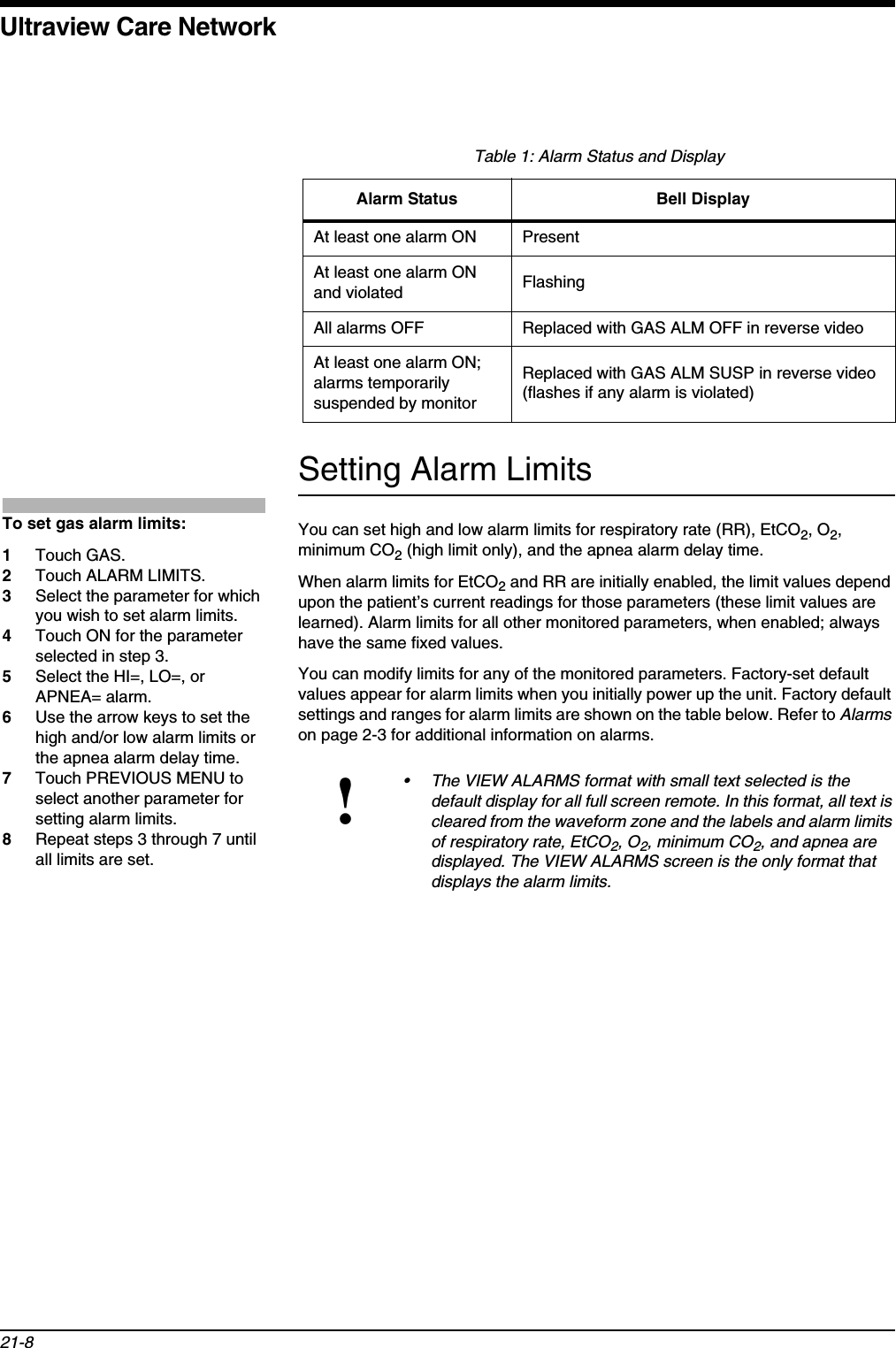 Ultraview Care Network21-8Setting Alarm LimitsYou can set high and low alarm limits for respiratory rate (RR), EtCO2, O2,minimum CO2 (high limit only), and the apnea alarm delay time. When alarm limits for EtCO2 and RR are initially enabled, the limit values depend upon the patient’s current readings for those parameters (these limit values are learned). Alarm limits for all other monitored parameters, when enabled; always have the same fixed values.You can modify limits for any of the monitored parameters. Factory-set default values appear for alarm limits when you initially power up the unit. Factory default settings and ranges for alarm limits are shown on the table below. Refer to Alarmson page 2-3 for additional information on alarms.Table 1: Alarm Status and DisplayAlarm Status Bell DisplayAt least one alarm ON PresentAt least one alarm ON and violated FlashingAll alarms OFF Replaced with GAS ALM OFF in reverse videoAt least one alarm ON; alarms temporarily suspended by monitorReplaced with GAS ALM SUSP in reverse video (flashes if any alarm is violated)!• The VIEW ALARMS format with small text selected is the default display for all full screen remote. In this format, all text is cleared from the waveform zone and the labels and alarm limits of respiratory rate, EtCO2, O2, minimum CO2, and apnea are displayed. The VIEW ALARMS screen is the only format that displays the alarm limits.To set gas alarm limits:1Touch GAS.2Touch ALARM LIMITS.3Select the parameter for which you wish to set alarm limits.4Touch ON for the parameter selected in step 3.5Select the HI=, LO=, or APNEA= alarm.6Use the arrow keys to set the high and/or low alarm limits or the apnea alarm delay time.7Touch PREVIOUS MENU to select another parameter for setting alarm limits.8Repeat steps 3 through 7 until all limits are set.