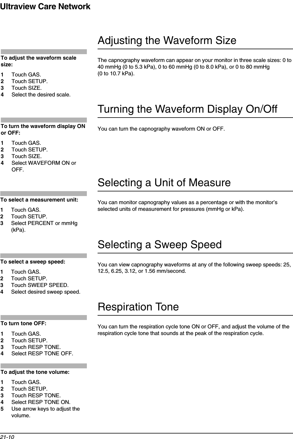 Ultraview Care Network21-10Adjusting the Waveform SizeThe capnography waveform can appear on your monitor in three scale sizes: 0 to 40 mmHg (0 to 5.3 kPa), 0 to 60 mmHg (0 to 8.0 kPa), or 0 to 80 mmHg (0 to 10.7 kPa).Turning the Waveform Display On/OffYou can turn the capnography waveform ON or OFF.Selecting a Unit of MeasureYou can monitor capnography values as a percentage or with the monitor’s selected units of measurement for pressures (mmHg or kPa).Selecting a Sweep SpeedYou can view capnography waveforms at any of the following sweep speeds: 25, 12.5, 6.25, 3.12, or 1.56 mm/second. Respiration ToneYou can turn the respiration cycle tone ON or OFF, and adjust the volume of the respiration cycle tone that sounds at the peak of the respiration cycle. To adjust the waveform scale size:1Touch GAS.2Touch SETUP.3Touch SIZE.4Select the desired scale.To turn the waveform display ON or OFF:1Touch GAS.2Touch SETUP.3Touch SIZE.4Select WAVEFORM ON or OFF.To select a measurement unit:1Touch GAS.2Touch SETUP.3Select PERCENT or mmHg (kPa).To select a sweep speed:1Touch GAS.2Touch SETUP.3Touch SWEEP SPEED.4Select desired sweep speed.To turn tone OFF:1Touch GAS.2Touch SETUP.3Touch RESP TONE.4Select RESP TONE OFF.To adjust the tone volume:1Touch GAS.2Touch SETUP.3Touch RESP TONE.4Select RESP TONE ON.5Use arrow keys to adjust the volume.