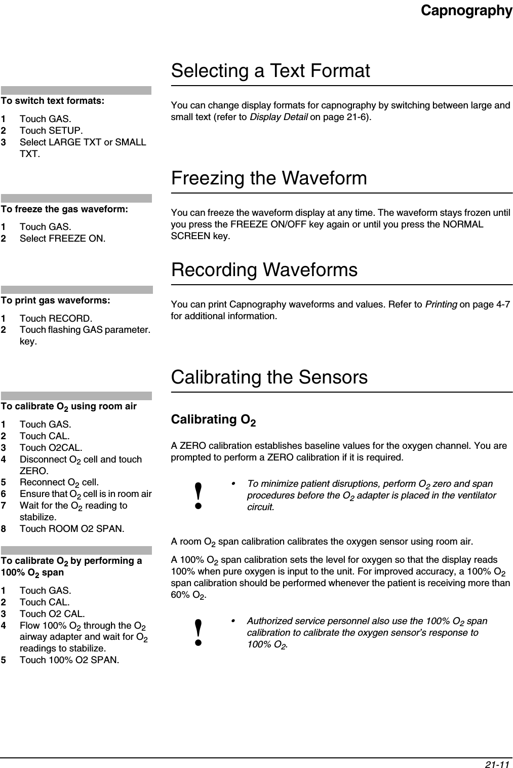 Capnography21-11 Selecting a Text FormatYou can change display formats for capnography by switching between large and small text (refer to Display Detail on page 21-6).Freezing the WaveformYou can freeze the waveform display at any time. The waveform stays frozen until you press the FREEZE ON/OFF key again or until you press the NORMAL SCREEN key. Recording WaveformsYou can print Capnography waveforms and values. Refer to Printing on page 4-7 for additional information.Calibrating the SensorsCalibrating O2A ZERO calibration establishes baseline values for the oxygen channel. You are prompted to perform a ZERO calibration if it is required. A room O2 span calibration calibrates the oxygen sensor using room air. A 100% O2 span calibration sets the level for oxygen so that the display reads 100% when pure oxygen is input to the unit. For improved accuracy, a 100% O2span calibration should be performed whenever the patient is receiving more than 60% O2.!• To minimize patient disruptions, perform O2 zero and span procedures before the O2 adapter is placed in the ventilator circuit.!• Authorized service personnel also use the 100% O2 span calibration to calibrate the oxygen sensor’s response to 100% O2.To switch text formats:1Touch GAS.2Touch SETUP.3Select LARGE TXT or SMALL TXT.To freeze the gas waveform:1Touch GAS.2Select FREEZE ON.To print gas waveforms:1Touch RECORD.2Touch flashing GAS parameter. key.To calibrate O2 using room air1Touch GAS.2Touch CAL.3Touch O2CAL.4Disconnect O2 cell and touch ZERO.5Reconnect O2 cell.6Ensure that O2 cell is in room air7Wait for the O2 reading to stabilize.8Touch ROOM O2 SPAN.To calibrate O2by performing a 100% O2 span1Touch GAS.2Touch CAL.3Touch O2 CAL.4Flow 100% O2 through the O2airway adapter and wait for O2readings to stabilize.5Touch 100% O2 SPAN.