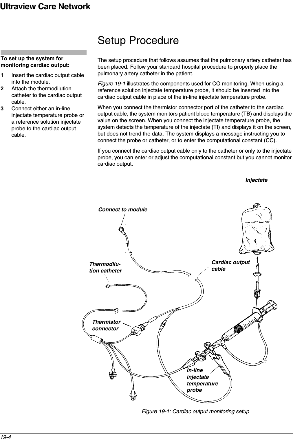Ultraview Care Network19-4Setup ProcedureThe setup procedure that follows assumes that the pulmonary artery catheter has been placed. Follow your standard hospital procedure to properly place the pulmonary artery catheter in the patient.Figure 19-1 illustrates the components used for CO monitoring. When using a reference solution injectate temperature probe, it should be inserted into the cardiac output cable in place of the in-line injectate temperature probe.When you connect the thermistor connector port of the catheter to the cardiac output cable, the system monitors patient blood temperature (TB) and displays the value on the screen. When you connect the injectate temperature probe, the system detects the temperature of the injectate (TI) and displays it on the screen, but does not trend the data. The system displays a message instructing you to connect the probe or catheter, or to enter the computational constant (CC).If you connect the cardiac output cable only to the catheter or only to the injectate probe, you can enter or adjust the computational constant but you cannot monitor cardiac output.Figure 19-1: Cardiac output monitoring setupTo set up the system for monitoring cardiac output:1Insert the cardiac output cable into the module.2Attach the thermodilution catheter to the cardiac output cable.3Connect either an in-line injectate temperature probe or a reference solution injectate probe to the cardiac output cable.Cardiac outputcableInjectateThermodilu-tion catheterIn-lineinjectate temperature probeThermistorconnectorConnect to module