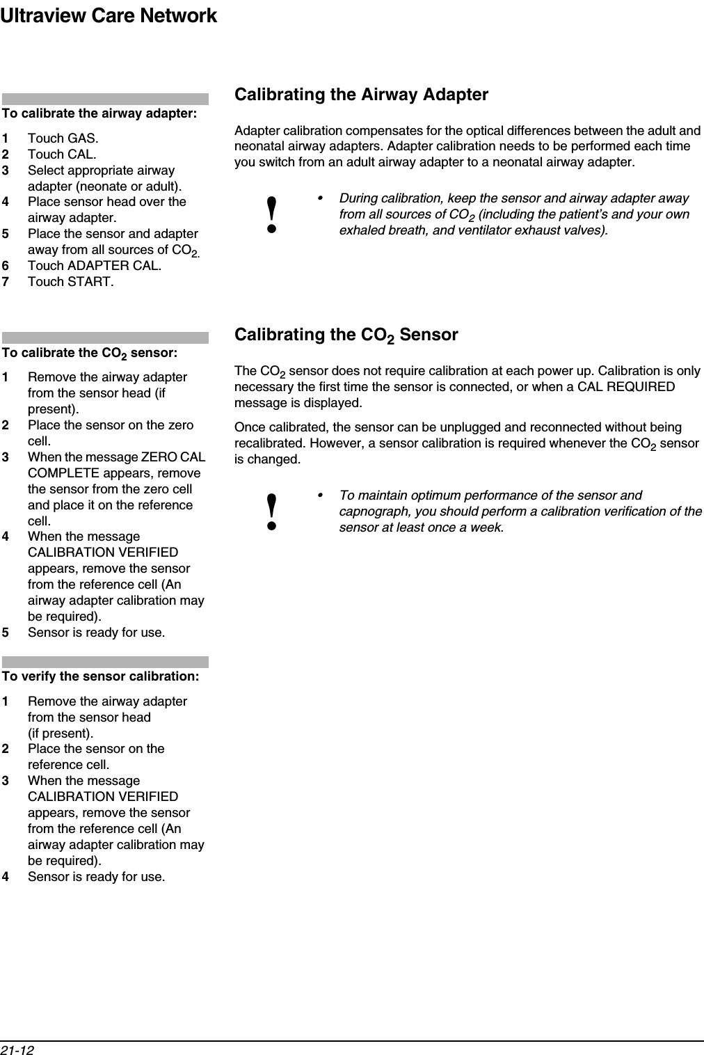 Ultraview Care Network21-12Calibrating the Airway AdapterAdapter calibration compensates for the optical differences between the adult and neonatal airway adapters. Adapter calibration needs to be performed each time you switch from an adult airway adapter to a neonatal airway adapter.Calibrating the CO2 SensorThe CO2 sensor does not require calibration at each power up. Calibration is only necessary the first time the sensor is connected, or when a CAL REQUIRED message is displayed.Once calibrated, the sensor can be unplugged and reconnected without being recalibrated. However, a sensor calibration is required whenever the CO2 sensor is changed. !• During calibration, keep the sensor and airway adapter away from all sources of CO2 (including the patient’s and your own exhaled breath, and ventilator exhaust valves).!• To maintain optimum performance of the sensor and capnograph, you should perform a calibration verification of the sensor at least once a week.To calibrate the airway adapter:1Touch GAS.2Touch CAL.3Select appropriate airway adapter (neonate or adult).4Place sensor head over the airway adapter.5Place the sensor and adapter away from all sources of CO2.6Touch ADAPTER CAL.7Touch START.To calibrate the CO2 sensor:1Remove the airway adapter from the sensor head (if present).2Place the sensor on the zero cell.3When the message ZERO CAL COMPLETE appears, remove the sensor from the zero cell and place it on the reference cell.4When the message CALIBRATION VERIFIED appears, remove the sensor from the reference cell (An airway adapter calibration may be required).5Sensor is ready for use.To verify the sensor calibration:1Remove the airway adapter from the sensor head (if present).2Place the sensor on the reference cell.3When the message CALIBRATION VERIFIED appears, remove the sensor from the reference cell (An airway adapter calibration may be required).4Sensor is ready for use.