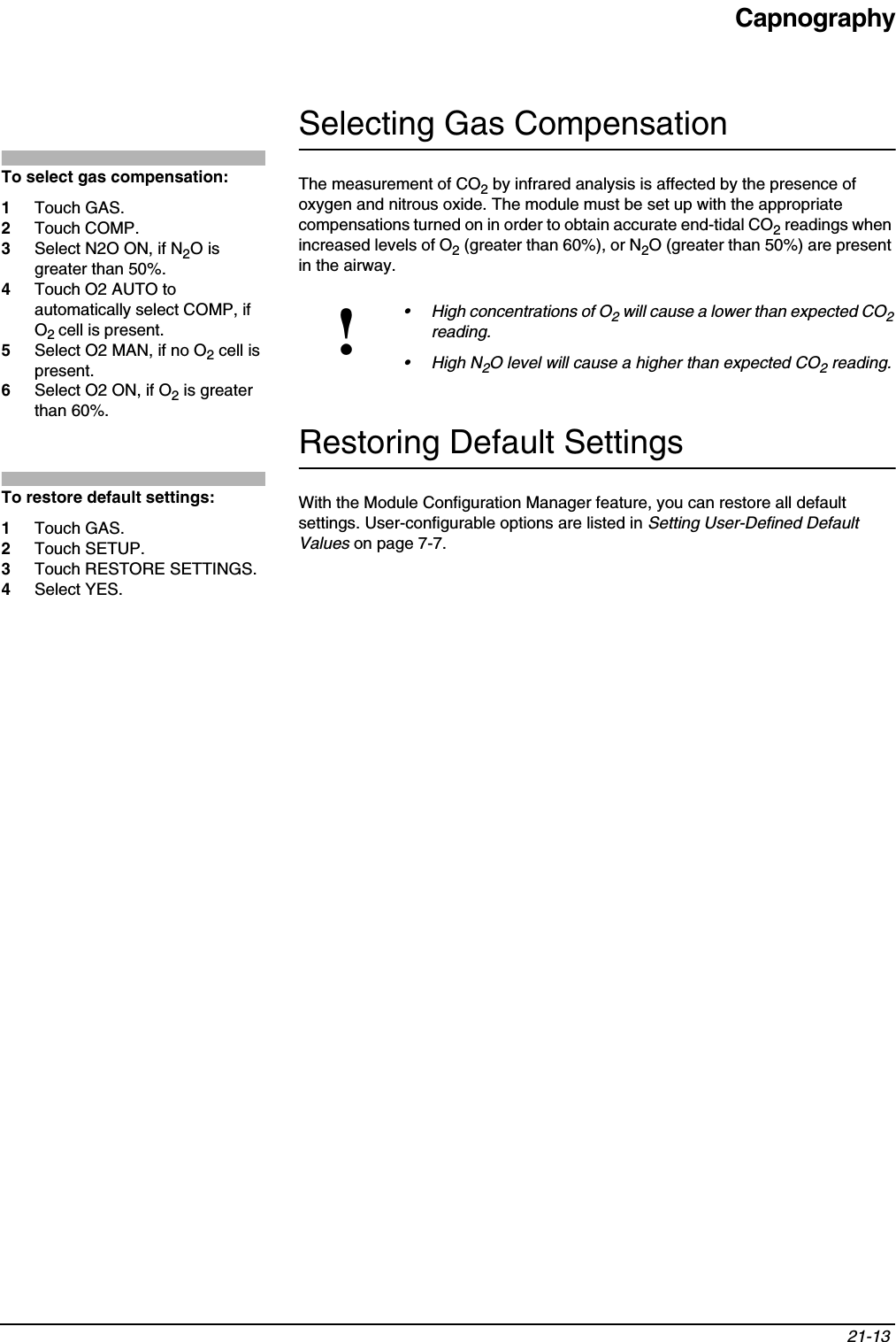 Capnography21-13 Selecting Gas CompensationThe measurement of CO2 by infrared analysis is affected by the presence of oxygen and nitrous oxide. The module must be set up with the appropriate compensations turned on in order to obtain accurate end-tidal CO2 readings when increased levels of O2 (greater than 60%), or N2O (greater than 50%) are present in the airway. Restoring Default SettingsWith the Module Configuration Manager feature, you can restore all default settings. User-configurable options are listed in Setting User-Defined Default Values on page 7-7.!• High concentrations of O2 will cause a lower than expected CO2reading. • High N2O level will cause a higher than expected CO2 reading.To select gas compensation:1Touch GAS.2Touch COMP.3Select N2O ON, if N2O is greater than 50%.4Touch O2 AUTO to automatically select COMP, if O2cell is present.5Select O2 MAN, if no O2 cell is present.6Select O2 ON, if O2 is greater than 60%.To restore default settings:1Touch GAS.2Touch SETUP.3Touch RESTORE SETTINGS.4Select YES.