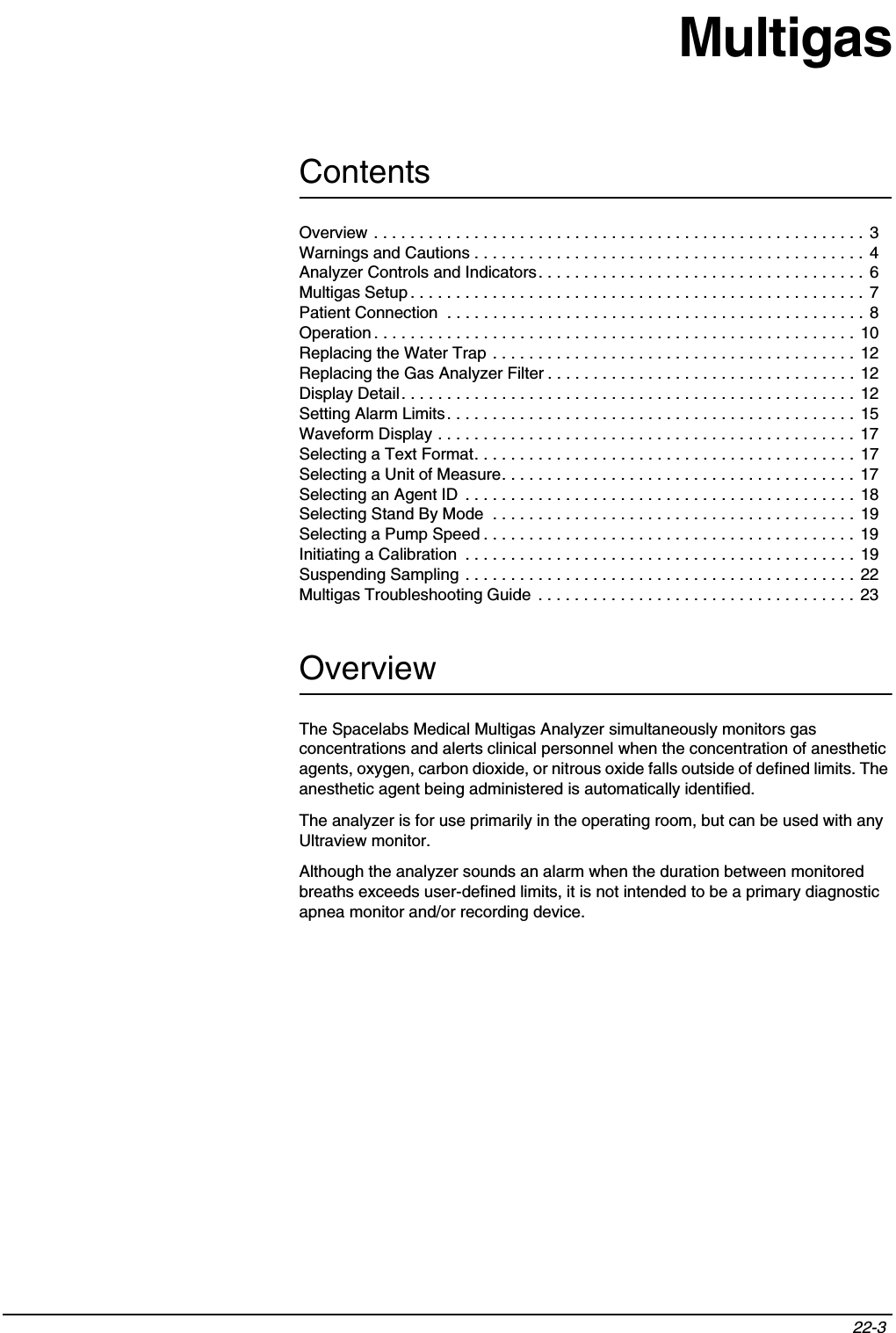 Contents22-3 MultigasOverviewThe Spacelabs Medical Multigas Analyzer simultaneously monitors gas concentrations and alerts clinical personnel when the concentration of anesthetic agents, oxygen, carbon dioxide, or nitrous oxide falls outside of defined limits. The anesthetic agent being administered is automatically identified.The analyzer is for use primarily in the operating room, but can be used with any Ultraview monitor.Although the analyzer sounds an alarm when the duration between monitored breaths exceeds user-defined limits, it is not intended to be a primary diagnostic apnea monitor and/or recording device.Overview . . . . . . . . . . . . . . . . . . . . . . . . . . . . . . . . . . . . . . . . . . . . . . . . . . . . . .  3Warnings and Cautions . . . . . . . . . . . . . . . . . . . . . . . . . . . . . . . . . . . . . . . . . . . 4Analyzer Controls and Indicators. . . . . . . . . . . . . . . . . . . . . . . . . . . . . . . . . . . . 6Multigas Setup . . . . . . . . . . . . . . . . . . . . . . . . . . . . . . . . . . . . . . . . . . . . . . . . . .  7Patient Connection  . . . . . . . . . . . . . . . . . . . . . . . . . . . . . . . . . . . . . . . . . . . . . . 8Operation . . . . . . . . . . . . . . . . . . . . . . . . . . . . . . . . . . . . . . . . . . . . . . . . . . . . . 10Replacing the Water Trap . . . . . . . . . . . . . . . . . . . . . . . . . . . . . . . . . . . . . . . . 12Replacing the Gas Analyzer Filter . . . . . . . . . . . . . . . . . . . . . . . . . . . . . . . . . . 12Display Detail. . . . . . . . . . . . . . . . . . . . . . . . . . . . . . . . . . . . . . . . . . . . . . . . . .  12Setting Alarm Limits. . . . . . . . . . . . . . . . . . . . . . . . . . . . . . . . . . . . . . . . . . . . .  15Waveform Display . . . . . . . . . . . . . . . . . . . . . . . . . . . . . . . . . . . . . . . . . . . . . .  17Selecting a Text Format. . . . . . . . . . . . . . . . . . . . . . . . . . . . . . . . . . . . . . . . . .  17Selecting a Unit of Measure. . . . . . . . . . . . . . . . . . . . . . . . . . . . . . . . . . . . . . .  17Selecting an Agent ID  . . . . . . . . . . . . . . . . . . . . . . . . . . . . . . . . . . . . . . . . . . . 18Selecting Stand By Mode  . . . . . . . . . . . . . . . . . . . . . . . . . . . . . . . . . . . . . . . . 19Selecting a Pump Speed . . . . . . . . . . . . . . . . . . . . . . . . . . . . . . . . . . . . . . . . .  19Initiating a Calibration  . . . . . . . . . . . . . . . . . . . . . . . . . . . . . . . . . . . . . . . . . . .  19Suspending Sampling . . . . . . . . . . . . . . . . . . . . . . . . . . . . . . . . . . . . . . . . . . .  22Multigas Troubleshooting Guide  . . . . . . . . . . . . . . . . . . . . . . . . . . . . . . . . . . .  23