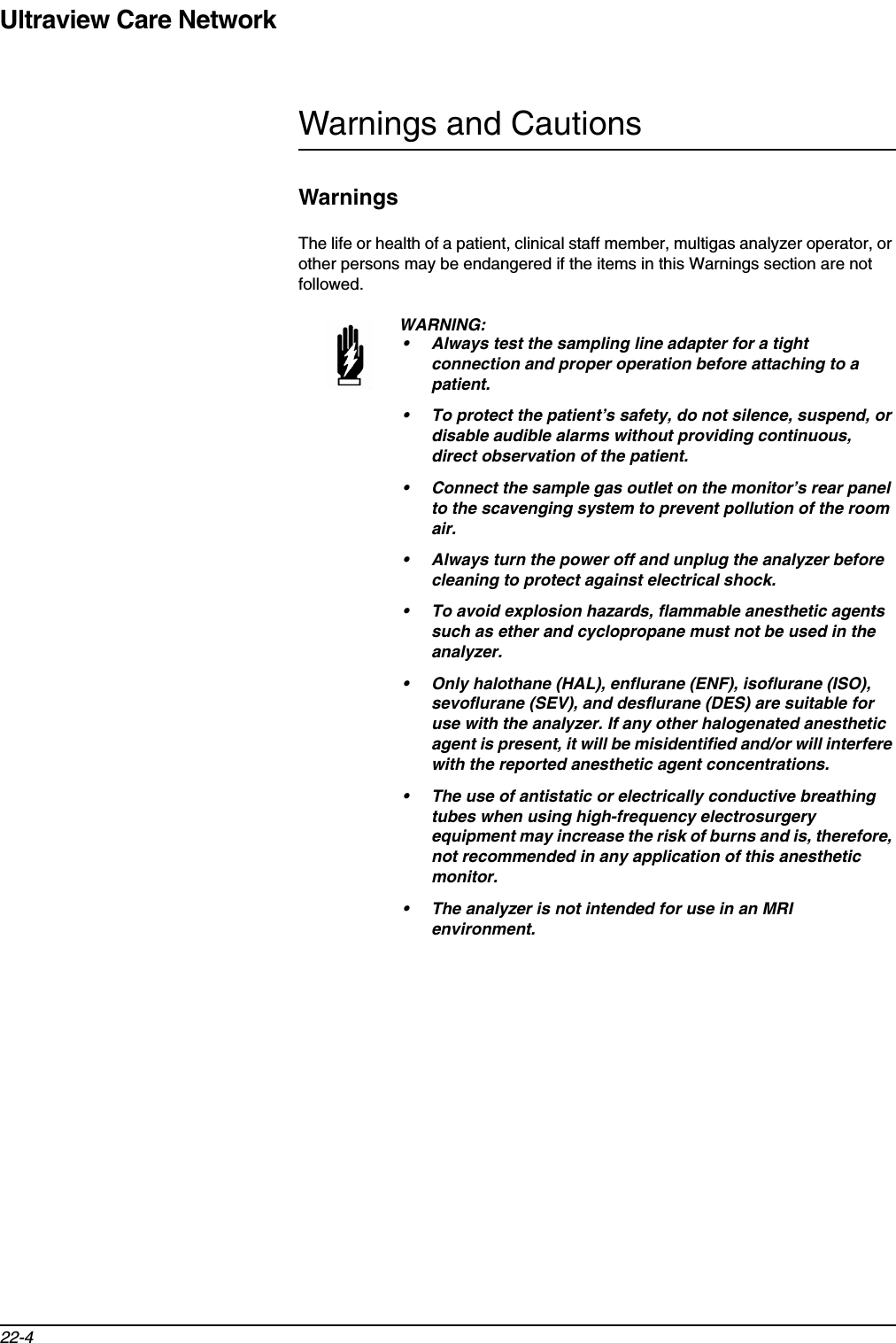 Ultraview Care Network22-4Warnings and CautionsWarningsThe life or health of a patient, clinical staff member, multigas analyzer operator, or other persons may be endangered if the items in this Warnings section are not followed.WARNING:• Always test the sampling line adapter for a tight connection and proper operation before attaching to a patient.• To protect the patient’s safety, do not silence, suspend, or disable audible alarms without providing continuous, direct observation of the patient.• Connect the sample gas outlet on the monitor’s rear panel to the scavenging system to prevent pollution of the room air.• Always turn the power off and unplug the analyzer before cleaning to protect against electrical shock.• To avoid explosion hazards, flammable anesthetic agents such as ether and cyclopropane must not be used in the analyzer. • Only halothane (HAL), enflurane (ENF), isoflurane (ISO), sevoflurane (SEV), and desflurane (DES) are suitable for use with the analyzer. If any other halogenated anesthetic agent is present, it will be misidentified and/or will interfere with the reported anesthetic agent concentrations.• The use of antistatic or electrically conductive breathing tubes when using high-frequency electrosurgery equipment may increase the risk of burns and is, therefore, not recommended in any application of this anesthetic monitor.• The analyzer is not intended for use in an MRI environment.