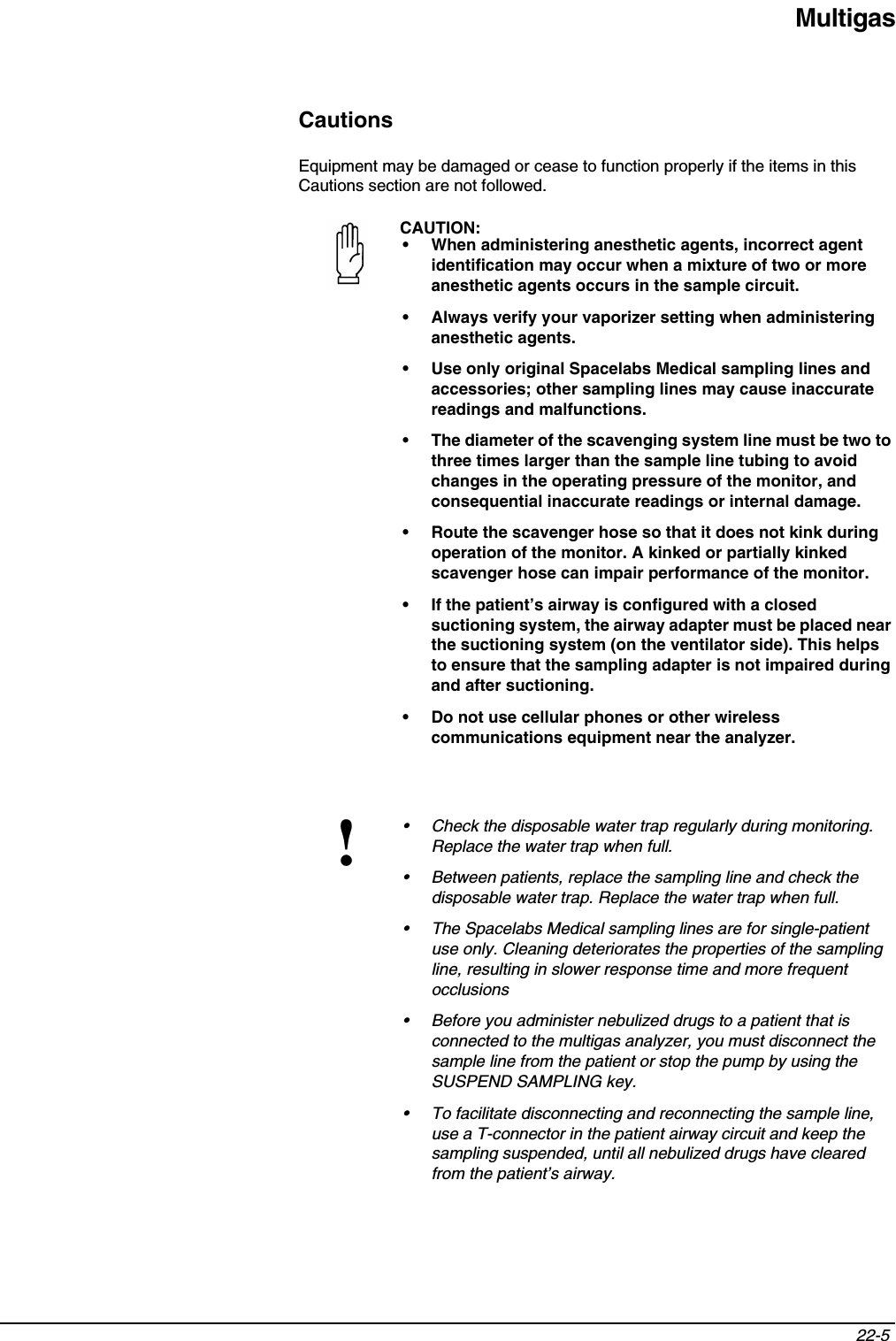 Multigas22-5 CautionsEquipment may be damaged or cease to function properly if the items in this Cautions section are not followed.  CAUTION:• When administering anesthetic agents, incorrect agent identification may occur when a mixture of two or more anesthetic agents occurs in the sample circuit.• Always verify your vaporizer setting when administering anesthetic agents.• Use only original Spacelabs Medical sampling lines and accessories; other sampling lines may cause inaccurate readings and malfunctions.• The diameter of the scavenging system line must be two to three times larger than the sample line tubing to avoid changes in the operating pressure of the monitor, and consequential inaccurate readings or internal damage.• Route the scavenger hose so that it does not kink during operation of the monitor. A kinked or partially kinked scavenger hose can impair performance of the monitor.• If the patient’s airway is configured with a closed suctioning system, the airway adapter must be placed near the suctioning system (on the ventilator side). This helps to ensure that the sampling adapter is not impaired during and after suctioning.• Do not use cellular phones or other wireless communications equipment near the analyzer.!• Check the disposable water trap regularly during monitoring. Replace the water trap when full.• Between patients, replace the sampling line and check the disposable water trap. Replace the water trap when full.• The Spacelabs Medical sampling lines are for single-patient use only. Cleaning deteriorates the properties of the sampling line, resulting in slower response time and more frequent occlusions• Before you administer nebulized drugs to a patient that is connected to the multigas analyzer, you must disconnect the sample line from the patient or stop the pump by using the SUSPEND SAMPLING key.• To facilitate disconnecting and reconnecting the sample line, use a T-connector in the patient airway circuit and keep the sampling suspended, until all nebulized drugs have cleared from the patient’s airway.