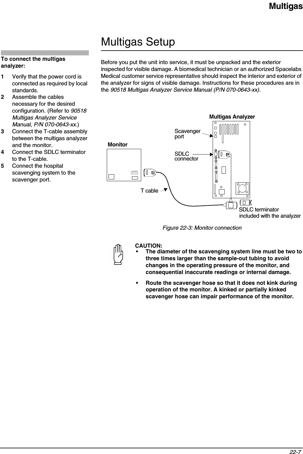 Multigas22-7 Multigas SetupBefore you put the unit into service, it must be unpacked and the exterior inspected for visible damage. A biomedical technician or an authorized Spacelabs Medical customer service representative should inspect the interior and exterior of the analyzer for signs of visible damage. Instructions for these procedures are in the 90518 Multigas Analyzer Service Manual (P/N 070-0643-xx).Figure 22-3: Monitor connectionCAUTION:• The diameter of the scavenging system line must be two to three times larger than the sample-out tubing to avoid changes in the operating pressure of the monitor, and consequential inaccurate readings or internal damage.• Route the scavenger hose so that it does not kink during operation of the monitor. A kinked or partially kinked scavenger hose can impair performance of the monitor.To connect the multigas analyzer: 1Verify that the power cord is connected as required by local standards.2Assemble the cables necessary for the desired configuration. (Refer to 90518Multigas Analyzer Service Manual,P/N 070-0643-xx.)3Connect the T-cable assembly between the multigas analyzer and the monitor.4Connect the SDLC terminator to the T-cable.5Connect the hospital scavenging system to the scavenger port.Multigas AnalyzerSDLC terminatorSDLCconnector .........T cableincluded with the analyzerMonitorScavengerport