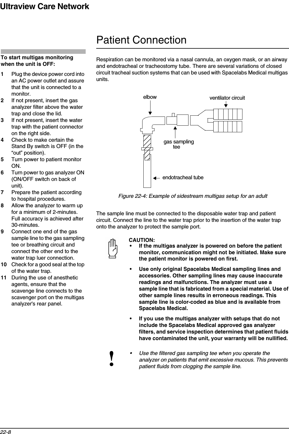 Ultraview Care Network22-8Patient ConnectionRespiration can be monitored via a nasal cannula, an oxygen mask, or an airway and endotracheal or tracheostomy tube. There are several variations of closed circuit tracheal suction systems that can be used with Spacelabs Medical multigas units.Figure 22-4: Example of sidestream multigas setup for an adultThe sample line must be connected to the disposable water trap and patient circuit. Connect the line to the water trap prior to the insertion of the water trap onto the analyzer to protect the sample port.CAUTION:• If the multigas analyzer is powered on before the patient monitor, communication might not be initiated. Make sure the patient monitor is powered on first.• Use only original Spacelabs Medical sampling lines and accessories. Other sampling lines may cause inaccurate readings and malfunctions. The analyzer must use a sample line that is fabricated from a special material. Use of other sample lines results in erroneous readings. This sample line is color-coded as blue and is available from Spacelabs Medical.• If you use the multigas analyzer with setups that do not include the Spacelabs Medical approved gas analyzer filters, and service inspection determines that patient fluids have contaminated the unit, your warranty will be nullified.!• Use the filtered gas sampling tee when you operate the analyzer on patients that emit excessive mucous. This prevents patient fluids from clogging the sample line.To start multigas monitoring when the unit is OFF:1Plug the device power cord into an AC power outlet and assure that the unit is connected to a monitor.2If not present, insert the gas analyzer filter above the water trap and close the lid.3If not present, insert the water trap with the patient connector on the right side.4Check to make certain the Stand By switch is OFF (in the “out” position). 5Turn power to patient monitor ON.6Turn power to gas analyzer ON (ON/OFF switch on back of unit).7Prepare the patient according to hospital procedures.8Allow the analyzer to warm up for a minimum of 2-minutes. Full accuracy is achieved after 30-minutes.9Connect one end of the gas sample line to the gas sampling tee or breathing circuit and connect the other end to the water trap luer connection.10 Check for a good seal at the top of the water trap.11 During the use of anesthetic agents, ensure that the scavenge line connects to the scavenger port on the multigas analyzer&apos;s rear panel.ventilator circuitendotracheal tubegas samplingteeelbow