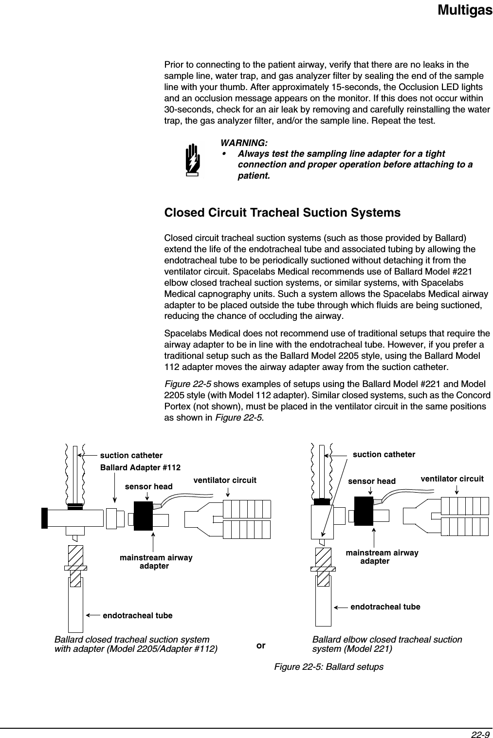 Multigas22-9 Prior to connecting to the patient airway, verify that there are no leaks in the sample line, water trap, and gas analyzer filter by sealing the end of the sample line with your thumb. After approximately 15-seconds, the Occlusion LED lights and an occlusion message appears on the monitor. If this does not occur within 30-seconds, check for an air leak by removing and carefully reinstalling the water trap, the gas analyzer filter, and/or the sample line. Repeat the test.Closed Circuit Tracheal Suction SystemsClosed circuit tracheal suction systems (such as those provided by Ballard) extend the life of the endotracheal tube and associated tubing by allowing the endotracheal tube to be periodically suctioned without detaching it from the ventilator circuit. Spacelabs Medical recommends use of Ballard Model #221 elbow closed tracheal suction systems, or similar systems, with Spacelabs Medical capnography units. Such a system allows the Spacelabs Medical airway adapter to be placed outside the tube through which fluids are being suctioned, reducing the chance of occluding the airway.Spacelabs Medical does not recommend use of traditional setups that require the airway adapter to be in line with the endotracheal tube. However, if you prefer a traditional setup such as the Ballard Model 2205 style, using the Ballard Model 112 adapter moves the airway adapter away from the suction catheter.Figure 22-5 shows examples of setups using the Ballard Model #221 and Model 2205 style (with Model 112 adapter). Similar closed systems, such as the Concord Portex (not shown), must be placed in the ventilator circuit in the same positions as shown in Figure 22-5.Figure 22-5: Ballard setupsWARNING:• Always test the sampling line adapter for a tight connection and proper operation before attaching to a patient.suction catheterBallard Adapter #112ventilator circuitmainstream airway endotracheal tubeBallard closed tracheal suction systemendotracheal tubeventilator circuitsuction catheterwith adapter (Model 2205/Adapter #112)Ballard elbow closed tracheal suction system (Model 221)oradapter  adapter mainstream airway sensor headsensor head