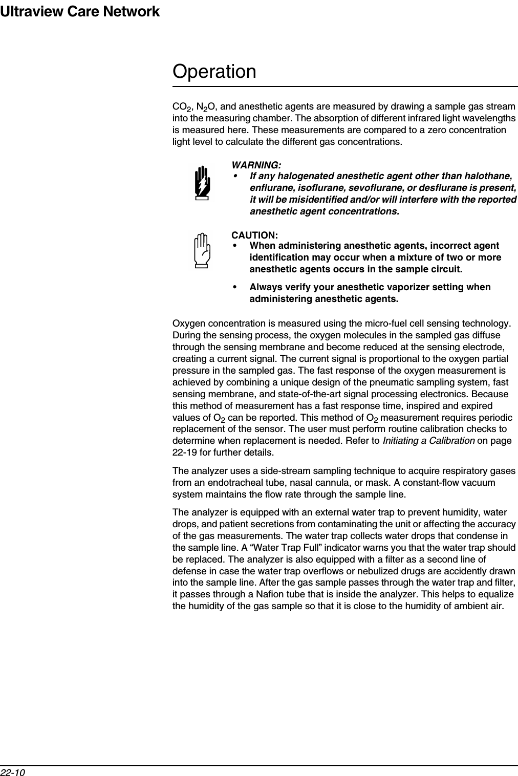 Ultraview Care Network22-10OperationCO2, N2O, and anesthetic agents are measured by drawing a sample gas stream into the measuring chamber. The absorption of different infrared light wavelengths is measured here. These measurements are compared to a zero concentration light level to calculate the different gas concentrations. Oxygen concentration is measured using the micro-fuel cell sensing technology. During the sensing process, the oxygen molecules in the sampled gas diffuse through the sensing membrane and become reduced at the sensing electrode, creating a current signal. The current signal is proportional to the oxygen partial pressure in the sampled gas. The fast response of the oxygen measurement is achieved by combining a unique design of the pneumatic sampling system, fast sensing membrane, and state-of-the-art signal processing electronics. Because this method of measurement has a fast response time, inspired and expired values of O2 can be reported. This method of O2measurement requires periodic replacement of the sensor. The user must perform routine calibration checks to determine when replacement is needed. Refer to Initiating a Calibration on page 22-19 for further details.The analyzer uses a side-stream sampling technique to acquire respiratory gases from an endotracheal tube, nasal cannula, or mask. A constant-flow vacuum system maintains the flow rate through the sample line.The analyzer is equipped with an external water trap to prevent humidity, water drops, and patient secretions from contaminating the unit or affecting the accuracy of the gas measurements. The water trap collects water drops that condense in the sample line. A “Water Trap Full” indicator warns you that the water trap should be replaced. The analyzer is also equipped with a filter as a second line of defense in case the water trap overflows or nebulized drugs are accidently drawn into the sample line. After the gas sample passes through the water trap and filter, it passes through a Nafion tube that is inside the analyzer. This helps to equalize the humidity of the gas sample so that it is close to the humidity of ambient air.WARNING:• If any halogenated anesthetic agent other than halothane, enflurane, isoflurane, sevoflurane, or desflurane is present, it will be misidentified and/or will interfere with the reported anesthetic agent concentrations.CAUTION:• When administering anesthetic agents, incorrect agent identification may occur when a mixture of two or more anesthetic agents occurs in the sample circuit.• Always verify your anesthetic vaporizer setting when administering anesthetic agents.